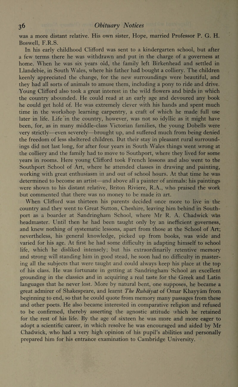 was a more distant relative. His own sister, Hope, married Professor P. G. H. Boswell, F.R.S. In his early childhood Clifford was sent to a kindergarten school, but after a few terms there he was withdrawn and put in the charge of a governess at home. When he was six years old, the family left Birkenhead and settled in Llandebie, in South Wales, where his father had bought a colliery. The children keenly appreciated the change, for the new surroundings were beautiful, and they had all sorts of animals to amuse them, including a pony to ride and drive. Young Clifford also took a great interest in the wild flowers and birds in which the country abounded. He could read at an early age and devoured any book he could get hold of. He was extremely clever with his hands and spent much time in the workshop learning carpentry, a craft of which he made full use later in life. Life in the country, however, was not so idyllic as it might have been, for, as in many middle-class Victorian families, the young Dobells were very strictly—even severely—brought up, and suffered much from being denied the freedom of less sheltered children. B*at their stay in pleasant rural surround¬ ings did not last long, for after four years in South Wales things went wrong at the colliery and the family had to move to Southport, where they lived for some years in rooms. Here young Clifford took French lessons and also went to the Southport School of Art, where he attended classes in drawing and painting, working with great enthusiasm in and out of school hours. At that time he was determined to become an artist—and above all a painter of animals: his paintings were shown to his distant relative, Briton Riviere, R.x\., who praised the work but commented that there was no money to be made fn art. When Clifford was thirteen his parents decided once more to live in the country and they went to Great Sutton, Cheshire, leaving him behind in South- port as a boarder at Sandringham School, where Mr R. A. Chadwick was headmaster. Until then he had been taught only by an inefficient governess, and knew nothing of systematic lessons, apart from those at the School of Art; nevertheless, his general knowledge, picked up from books, was wide and varied for his age. At first he had some difficulty in adapting himself to school life, which he disliked intensely; but his extraordinarily retentive memory and strong will standing him in good stead, he soon had no difficulty in master¬ ing all the subjects that were taught and could always keep his place at the top of his class. He was fortunate in getting at Sandringham School an excellent grounding in the classics and in acquiring a real taste for the Greek and Latin languages that he never lost. More by natural bent, one supposes, he became a great admirer of Shakespeare, and learnt The Rubaiyat of Omar Khayyam from beginning to end, so that he could quote from memory many passages from these and other poets. He also became interested in comparative religion and refused to be confirmed, thereby asserting the agnostic attitude which he retained for the rest of his life. By the age of sixteen he was more and more eager to adopt a scientific career, in which resolve he was encouraged and aided by Mr Chadwick, who had a very high opinion of his pupil’s abilities and personally prepared him for his entrance examination to Cambridge University.