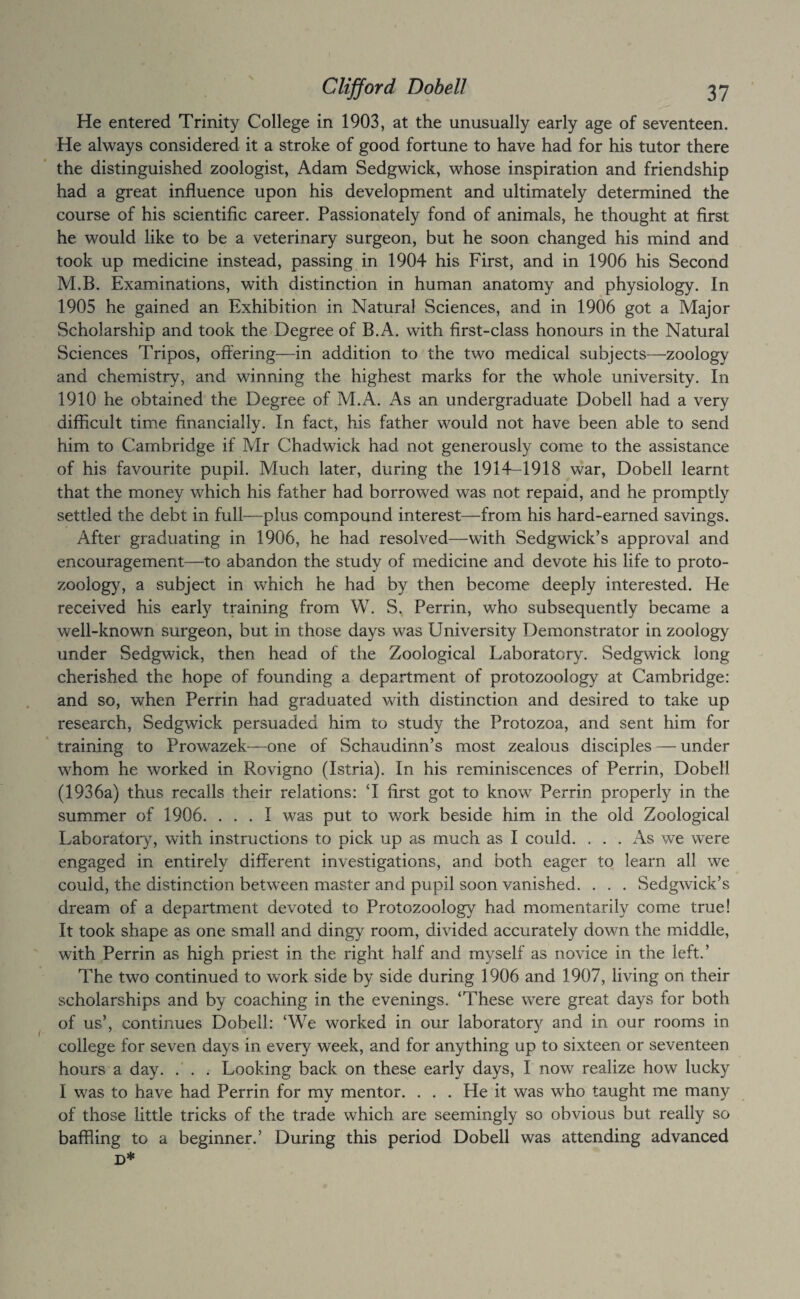 He entered Trinity College in 1903, at the unusually early age of seventeen. He always considered it a stroke of good fortune to have had for his tutor there the distinguished zoologist, Adam Sedgwick, whose inspiration and friendship had a great influence upon his development and ultimately determined the course of his scientific career. Passionately fond of animals, he thought at first he would like to be a veterinary surgeon, but he soon changed his mind and took up medicine instead, passing in 1904 his First, and in 1906 his Second M.B. Examinations, with distinction in human anatomy and physiology. In 1905 he gained an Exhibition in Natural Sciences, and in 1906 got a Major Scholarship and took the Degree of B.A. with first-class honours in the Natural Sciences Tripos, offering—in addition to the two medical subjects—zoology and chemistry, and winning the highest marks for the whole university. In 1910 he obtained the Degree of M.A. As an undergraduate Dobell had a very difficult time financially. In fact, his father would not have been able to send him to Cambridge if Mr Chadwick had not generously come to the assistance of his favourite pupil. Much later, during the 191T-1918 war, Dobell learnt that the money which his father had borrowed was not repaid, and he promptly settled the debt in full—plus compound interest—from his hard-earned savings. After graduating in 1906, he had resolved—with Sedgwick’s approval and encouragement—to abandon the study of medicine and devote his life to proto¬ zoology, a subject in which he had by then become deeply interested. He received his early training from W. S. Perrin, who subsequently became a well-known surgeon, but in those days was University Demonstrator in zoology under Sedgwick, then head of the Zoological Laboratory. Sedgwick long cherished the hope of founding a department of protozoology at Cambridge: and so, when Perrin had graduated with distinction and desired to take up research, Sedgwick persuaded him to study the Protozoa, and sent him for training to Prowazek—one of Schaudinn’s most zealous disciples — under whom he worked in Rovigno (Istria). In his reminiscences of Perrin, Dobell (1936a) thus recalls their relations: ‘I first got to know Perrin properly in the summer of 1906. ... I was put to work beside him in the old Zoological Laboratory, with instructions to pick up as much as I could. ... As we were engaged in entirely different investigations, and both eager to learn all we could, the distinction between master and pupil soon vanished. . . . Sedgwick’s dream of a department devoted to Protozoology had momentarily come true! It took shape as one small and dingy room, divided accurately down the middle, with Perrin as high priest in the right half and myself as novice in the left.’ The two continued to work side by side during 1906 and 1907, living on their scholarships and by coaching in the evenings. ‘These were great days for both of us’, continues Dobell: ‘We worked in our laborator)^ and in our rooms in college for seven days in every week, and for anything up to sixteen or seventeen hours a day. .' . . Looking back on these early days, I now realize how lucky I was to have had Perrin for my mentor. . . . He it was who taught me many of those little tricks of the trade which are seemingly so obvious but really so baffling to a beginner.’ During this period Dobell was attending advanced D*