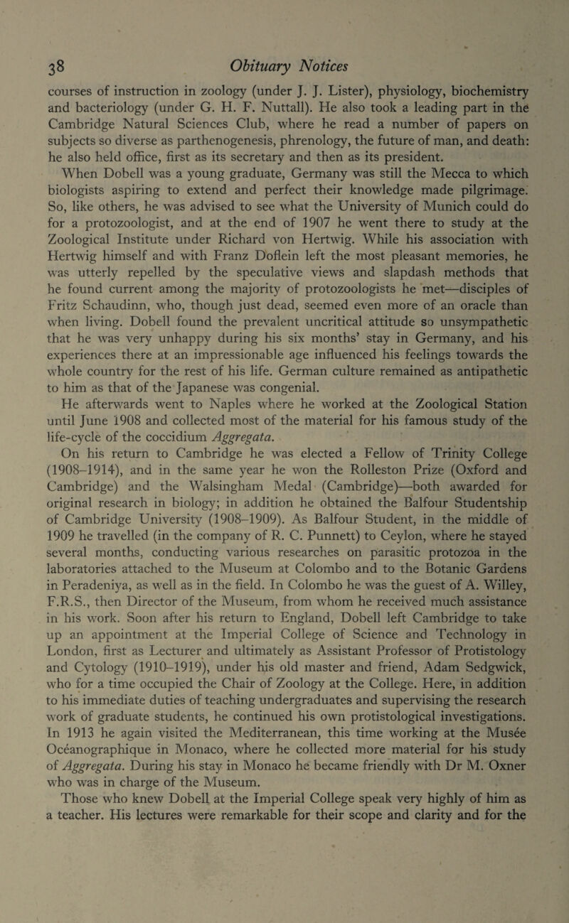 courses of instruction in zoology (under J. J. Lister), physiology, biochemistry and bacteriology (under G. H. F. Nuttall). He also took a leading part in the Cambridge Natural Sciences Club, where he read a number of papers on subjects so diverse as parthenogenesis, phrenology, the future of man, and death: he also held office, first as its secretary and then as its president. When Dobell was a young graduate, Germany was still the Mecca to which biologists aspiring to extend and perfect their knowledge made pilgrimage.' So, like others, he was advised to see what the University of Munich could do for a protozoologist, and at the end of 1907 he went there to study at the Zoological Institute under Richard von Hertwig. While his association with Hertwig himself and with Franz Doflein left the most pleasant memories, he was utterly repelled by the speculative views and slapdash methods that he found current among the majority of protozoologists he met—disciples of Fritz Schaudinn, who, though just dead, seemed even more of an oracle than when living. Dobell found the prevalent uncritical attitude so unsympathetic that he was very unhappy during his six months’ stay in Germany, and his experiences there at an impressionable age influenced his feelings towards the whole country for the rest of his life. German culture remained as antipathetic to him as that of the Japanese was congenial. He afterwards went to Naples where he worked at the Zoological Station until June '1908 and collected most of the material for his famous study of the life-cycle of the coccidium Aggregata. On his return to Cambridge he was elected a Fellow of Trinity College (1908-1914), and in the same year he won the Rolleston Prize (Oxford and Cambridge) and the Walsingham Medal (Cambridge)—both awarded for original research in biology; in addition he obtained the Balfour Studentship of Cambridge University (1908-1909). As Balfour Student, in the middle of 1909 he travelled (in the company of R. C. Punnett) to Ceylon, where he stayed several months, conducting various researches on parasitic protozoa in the laboratories attached to the Museum at Colombo and to the Botanic Gardens in Peradentya, as well as in the field. In Colombo he was the guest of A. Willey, F.R.S., then Director of the Museum, from whom he received much assistance in his work. Soon after his return to England, Dobell left Cambridge to take up an appointment at the Imperial College of Science and Technology in London, first as Lecturer and ultimately as Assistant Professor of Protistology and Cytology (1910-1919), under his old master and friend, Adam Sedgwick, who for a time occupied the Chair of Zoology at the College. Here, in addition to his immediate duties of teaching undergraduates and supervising the research work of graduate students, he continued his own protistological investigations. In 1913 he again visited the Mediterranean, this time working at the Musee Oceanographique in Monaco, where he collected more material for his study of Aggregata. During his stay in Monaco he became friendly with Dr M. Oxner who was in charge of the Museum. Those who knew Dobell at the Imperial College speak very highly of him as a teacher. His lectures were remarkable for their scope and clarity and for the 1