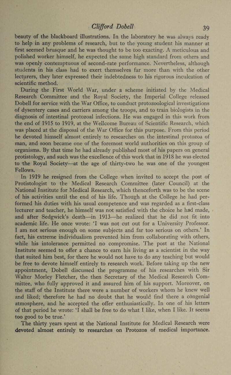 beauty of the blackboard illustrations. In the laboratory he was always ready to help in any problems of research, but to the young student his manner at first seemed brusque and he was thought to be too exacting. A meticulous and polished worker himself, he expected the same high standard from others and was openly contemptuous of second-rate performance. Nevertheless, although students in his class had to exert themselves far more than with the other lecturers, they later expressed their indebtedness to his rigorous inculcation of scientific method. During the First World War, under a scheme initiated by the Medical Research Committee and the Royal Society, the Imperial College released Dobell for service with the War Office, to conduct protozoological investigations of dysentery cases and carriers among the troops, and to train biologists in the diagnosis of intestinal protozoal infections. He was engaged in this work from the end of 1915 to 1919, at the Wellcome Bureau of Scientific Research, which was placed at the disposal of the War Office for this purpose. From this period he devoted himself almost entirely to researches on the intestinal protozoa of man, and soon became one of the foremost world authorities on this group of organisms. By that time he had already published most of his papers on general protistology, and such was the excellence of this work that in 1918 he was elected to the Royal Society—at the age of thirty-two he was one of the youngest Fellows. In 1919 he resigned from the College when invited to accept the post of Protistologist to the Medical Research Committee (later Council) at the National Institute for Medical Research, which thenceforth was to be the scene of his activities until the end of his life. Though at the College he had per¬ formed his duties with his usual competence and was regarded as a first-class lecturer and teacher, he himself was not satisfied with the choice he had made, and after Sedgwick’s death—in 1913—he realized that he did not fit into academic life. He once wrote: T was not cut out for a University Professor. I am not serious enough on some subjects and far too serious on others.’ In fact, his extreme individualism prevented him from collaborating with others, while his intolerance permitted no compromise. The post at the National Institute seemed to offer a chance to earn his living as a scientist in the way that suited him best, for there he would not have to do any teaching but would be free to devote himself entirely to research work.’ Before taking up the new appointment, Dobell discussed the programme of his researches with Sir Walter Morley Fletcher, the then Secretary of the Medical Research Com¬ mittee, who fully approved it and assured him of his support. Moreover, on the staff of the Institute there were a number of workers whom he knew well and liked; therefore he had no doubt that he would find there a congenial atmosphere, and he accepted the offer enthusiastically. In one of his letters of that period he wrote: T shall be free to do what I like, when I like. It seems too good to be true.’ The thirty years spent at the National Institute for Medical Research were devoted almost entirely to researches on Protozoa of medical importance.