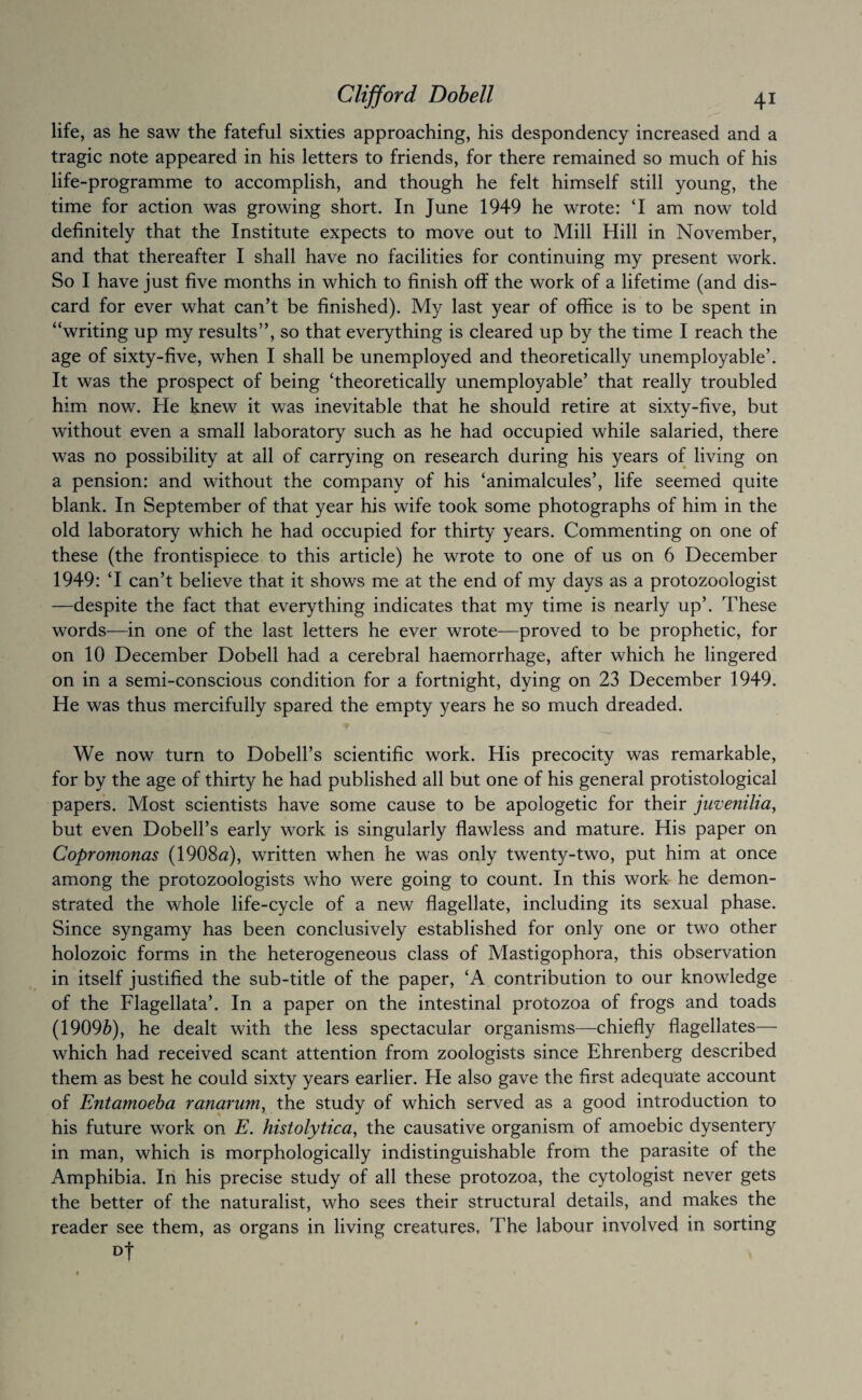 life, as he saw the fateful sixties approaching, his despondency increased and a tragic note appeared in his letters to friends, for there remained so much of his life-programme to accomplish, and though he felt himself still young, the time for action was growing short. In June 1949 he wrote: ‘I am now told definitely that the Institute expects to move out to Mill Hill in November, and that thereafter I shall have no facilities for continuing my present work. So I have just five months in which to finish off the work of a lifetime (and dis¬ card for ever what can’t be finished). My last year of office is to be spent in “writing up my results”, so that everything is cleared up by the time I reach the age of sixty-five, when I shall be unemployed and theoretically unemployable’. It was the prospect of being ‘theoretically unemployable’ that really troubled him now. He knew it was inevitable that he should retire at sixty-five, but without even a small laboratory such as he had occupied while salaried, there was no possibility at all of carrying on research during his years of living on a pension: and without the company of his ‘animalcules’, life seemed quite blank. In September of that year his wife took some photographs of him in the old laboratory which he had occupied for thirty years. Commenting on one of these (the frontispiece to this article) he wrote to one of us on 6 December 1949: ‘I can’t believe that it shows me at the end of my days as a protozoologist —despite the fact that everything indicates that my time is nearly up’. These words—in one of the last letters he ever wrote—proved to be prophetic, for on 10 December Dobell had a cerebral haemorrhage, after which he lingered on in a semi-conscious condition for a fortnight, dying on 23 December 1949. He was thus mercifully spared the empty years he so much dreaded. We now turn to Dobell’s scientific work. His precocity was remarkable, for by the age of thirty he had published all but one of his general protistological papers. Most scientists have some cause to be apologetic for their juvenilia^ but even Dobell’s early work is singularly flawless and mature. His paper on Copromonas (1908^z), written when he was only twenty-two, put him at once among the protozoologists who were going to count. In this work- he demon¬ strated the whole life-cycle of a new flagellate, including its sexual phase. Since syngamy has been conclusively established for only one or two other holozoic forms in the heterogeneous class of Mastigophora, this observation in itself justified the sub-title of the paper, ‘A contribution to our knowledge of the Flagellata’. In a paper on the intestinal protozoa of frogs and toads (1909^), he dealt with the less spectacular organisms—chiefly flagellates— which had received scant attention from zoologists since Ehrenberg described them as best he could sixty years earlier. He also gave the first adequate account of FMtamoeha ranarum, the study of which served as a good introduction to his future work on E. histolytica^ the causative organism of amoebic dysentery in man, which is morphologically indistinguishable from the parasite of the Amphibia. In his precise study of all these protozoa, the cytologist never gets the better of the naturalist, who sees their structural details, and makes the reader see them, as organs in living creatures. The labour involved in sorting Dt