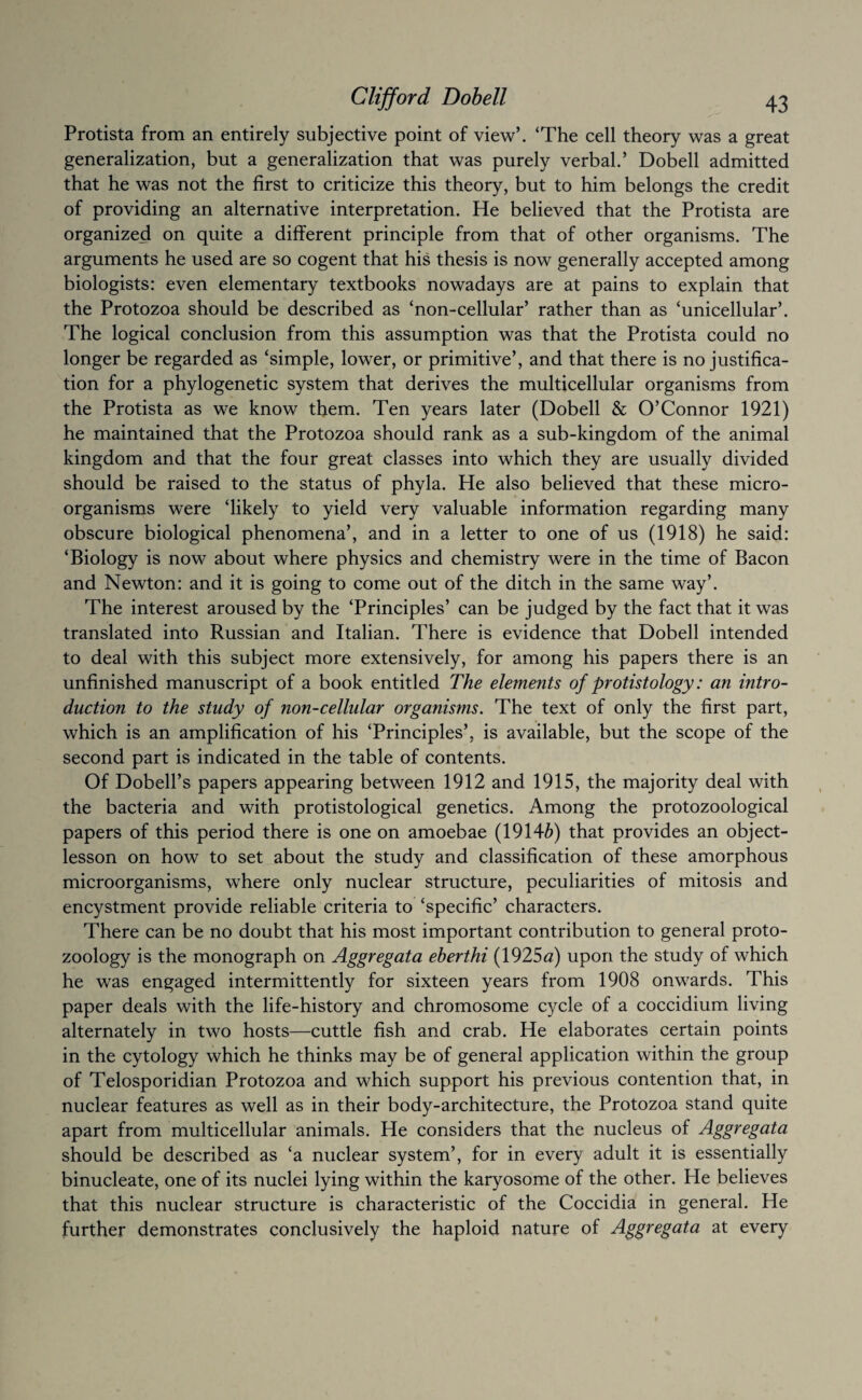 Protista from an entirely subjective point of view’. ‘The cell theory was a great generalization, but a generalization that was purely verbal.’ Dobell admitted that he was not the first to criticize this theory, but to him belongs the credit of providing an alternative interpretation. He believed that the Protista are organized on quite a different principle from that of other organisms. The arguments he used are so cogent that his thesis is now generally accepted among biologists: even elementary textbooks nowadays are at pains to explain that the Protozoa should be described as ‘non-cellular’ rather than as ‘unicellular’. The logical conclusion from this assumption was that the Protista could no longer be regarded as ‘simple, lower, or primitive’, and that there is no justifica¬ tion for a phylogenetic system that derives the multicellular organisms from the Protista as we know them. Ten years later (Dobell & O’Connor 1921) he maintained that the Protozoa should rank as a sub-kingdom of the animal kingdom and that the four great classes into which they are usually divided should be raised to the status of phyla. He also believed that these micro¬ organisms were ‘likely to yield very valuable information regarding many obscure biological phenomena’, and in a letter to one of us (1918) he said: ‘Biology is now about where physics and chemistry were in the time of Bacon and Newton: and it is going to come out of the ditch in the same way’. The interest aroused by the ‘Principles’ can be judged by the fact that it was translated into Russian and Italian. There is evidence that Dobell intended to deal with this subject more extensively, for among his papers there is an unfinished manuscript of a book entitled The elements of protistology: an intro¬ duction to the study of non-cellular organisms. The text of only the first part, which is an amplification of his ‘Principles’, is available, but the scope of the second part is indicated in the table of contents. Of Dobell’s papers appearing between 1912 and 1915, the majority deal with the bacteria and with protistological genetics. Among the protozoological papers of this period there is one on amoebae (1914^) that provides an object- lesson on how to set about the study and classification of these amorphous microorganisms, where only nuclear structure, peculiarities of mitosis and encystment provide reliable criteria to ‘specific’ characters. There can be no doubt that his most important contribution to general proto¬ zoology is the monograph on Aggregata eberthi (1925<2) upon the study of which he was engaged intermittently for sixteen years from 1908 onwards. This paper deals with the life-history and chromosome cycle of a coccidium living alternately in two hosts—cuttle fish and crab. He elaborates certain points in the cytology which he thinks may be of general application within the group of Telosporidian Protozoa and which support his previous contention that, in nuclear features as well as in their body-architecture, the Protozoa stand quite apart from multicellular animals. He considers that the nucleus of Aggregata should be described as ‘a nuclear system’, for in every adult it is essentially binucleate, one of its nuclei lying within the karyosome of the other. He believes that this nuclear structure is characteristic of the Coccidia in general. He further demonstrates conclusively the haploid nature of Aggregata at every