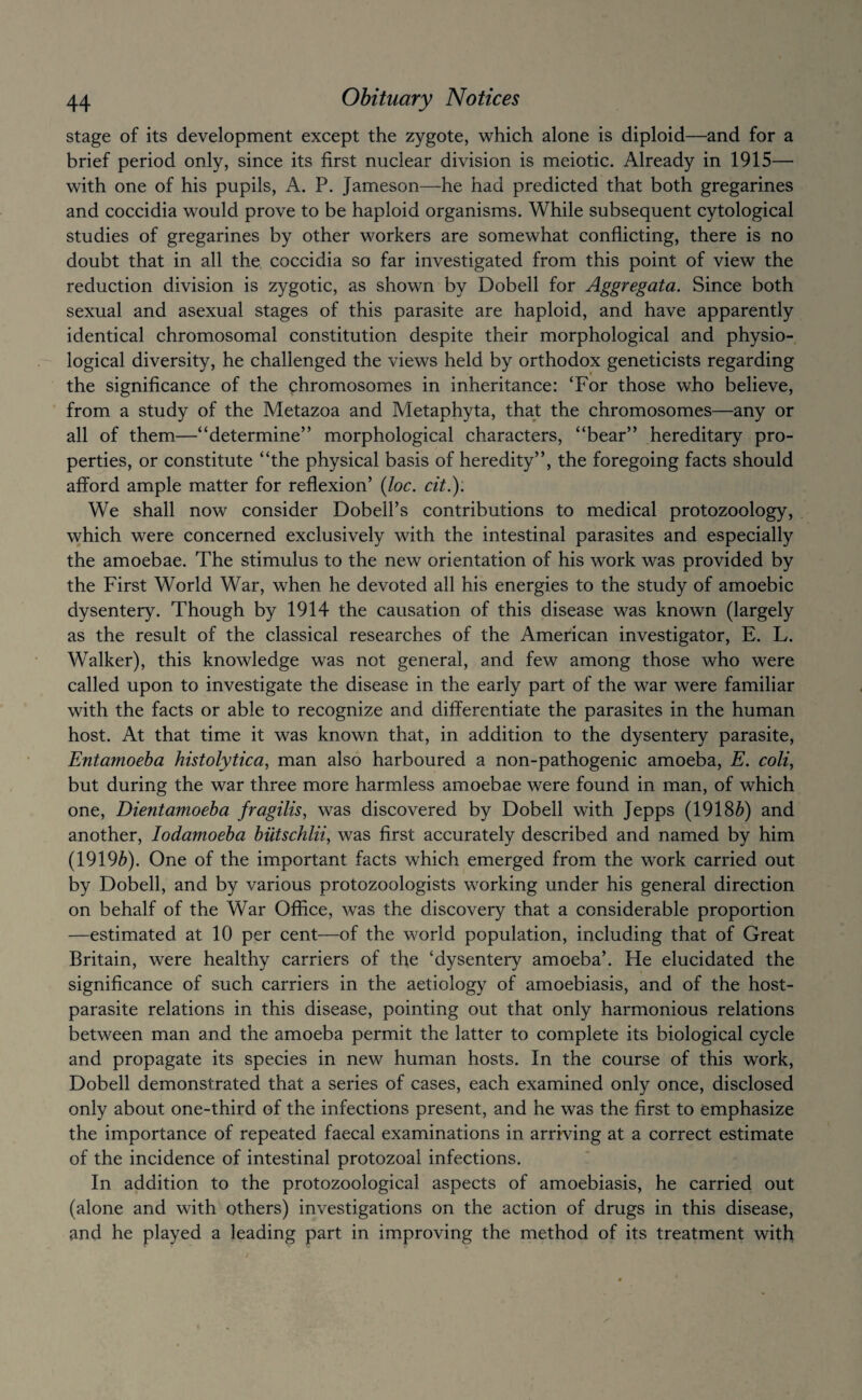 stage of its development except the zygote, which alone is diploid—and for a brief period only, since its first nuclear division is meiotic. Already in 1915— with one of his pupils, A. P. Jameson—he had predicted that both gregarines and coccidia would prove to be haploid organisms. While subsequent cytological studies of gregarines by other workers are somewhat conflicting, there is no doubt that in all the coccidia so far investigated from this point of view the reduction division is zygotic, as shown by Dobell for Aggregata. Since both sexual and asexual stages of this parasite are haploid, and have apparently identical chromosomal constitution despite their morphological and physio¬ logical diversity, he challenged the views held by orthodox geneticists regarding the significance of the chromosomes in inheritance: ‘For those who believe, from a study of the Metazoa and Metaphyta, that the chromosomes—any or all of them—“determine” morphological characters, “bear” hereditary pro¬ perties, or constitute “the physical basis of heredity”, the foregoing facts should afford ample matter for reflexion’ (loc. cit.): We shall now consider Dobell’s contributions to medical protozoology, which were concerned exclusively with the intestinal parasites and especially the amoebae. The stimulus to the new orientation of his work was provided by the First World War, when he devoted all his energies to the study of amoebic dysentery. Though by 1914 the causation of this disease was known (largely as the result of the classical researches of the American investigator, E. L. Walker), this knowledge was not general, and few among those who were called upon to investigate the disease in the early part of the war were familiar with the facts or able to recognize and differentiate the parasites in the human host. At that time it was known that, in addition to the dysentery parasite. Entamoeba histolytica, man also harboured a non-pathogenic amoeba, E. coli, but during the war three more harmless amoebae were found in man, of which one, Dientamoeha fragilis, was discovered by Dobell with Jepps (1918^) and another, lodamoeba biitschlii, was first accurately described and named by him (19196). One of the important facts which emerged from the work carried out by Dobell, and by various protozoologists working under his general direction on behalf of the War Office, was the discovery that a considerable proportion —estimated at 10 per cent—of the world population, including that of Great Britain, were healthy carriers of the ‘dysentery amoeba’. He elucidated the significance of such carriers in the aetiology of amoebiasis, and of the host- parasite relations in this disease, pointing out that only harmonious relations between man and the amoeba permit the latter to complete its biological cycle and propagate its species in new human hosts. In the course of this work, Dobell demonstrated that a series of cases, each examined only once, disclosed only about one-third of the infections present, and he was the first to emphasize the importance of repeated faecal examinations in arriving at a correct estimate of the incidence of intestinal protozoal infections. In addition to the protozoological aspects of amoebiasis, he carried out (alone and with others) investigations on the action of drugs in this disease, and he played a leading part in improving the method of its treatment with