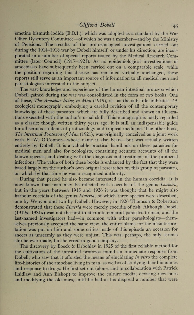 emetine bismuth iodide (E.B.I.), which was adopted as a standard by the War Office Dysentery Committee—of which he was a member—and by the Ministry of Pensions. The results of the protozoological investigations carried out during the 1914-1918 war by Dobell himself, or under his direction, are incor¬ porated in a number of special reports issued by the Medical Research Com¬ mittee (later Council) (1917-1921). As no epidemiological investigations of amoebiasis have subsequently been carried out on a comparable scale, while the position regarding this disease has remained virtually unchanged, these reports still serve as an important source of information to all medical men and parasitologists interested in the subject. The vast knowledge and experience of the human intestinal protozoa which Dobell gained during the war was consolidated in the form of two books. One of these. The Amoebae living in Man (1919), is—as the sub-title indicates—‘A zoological monograph’, embodying a careful revision of all the contemporary knowledge of these parasites, which are fully described and shown in illustra¬ tions executed with the author’s usual skill. This monograph is justly regarded as a classic: though written thirty years ago, it is still an indispensable guide for all serious students of protozoology and tropical medicine. The other book. The intestinal Protozoa of Man (1921), was originally conceived as a joint work with F. W. O’Connor—whose name it also bears—but was actually written entirely by Dobell. It is a valuable practical handbook on these parasites for medical men and also for zoologists, containing accurate accounts of all the known species, and dealing with the diagnosis and treatment of the protozoal infections. The value of both these books is enhanced by the fact that they were based largely on the author’s own original researches on this group of parasites, on which by that time he was a recognized authority. During that period he also became interested in the human coccidia. It is now known that man may be infected with coccidia of the genus Isospora^, but in the years between 1915 and 1926 it was thought that he might also harbour coccidia of the genus Eimeria, of which three species were described, one by Wenyon and two by Dobell. However, in 1926 Thomson & Robertson demonstrated that these Eimeria were merely coccidia of fish. Although Dobell (1919a, 1921a) was not the first to attribute eimeriid parasites to man, and the last-named investigators had—in common with other parasitologists—them¬ selves previously accepted the same view, the entire blame for the misinterpre¬ tation was put on him and some critics made of this episode an occasion for sneers as unseemly as they were unjust. This was, perhaps, the only serious slip he ever made, but he erred in good company. The discovery by Boeck & Drbohlav in 1925 of the first reliable method for the cultivation of the intestinal protozoa found an immediate response from Dobell, who saw that it afforded the means of elucidating in vitro the complete life-histories of the amoebae living in man, as well as of studying their bionomics and response to drugs. He first set out (alone, and in collaboration with Patrick Laidlaw and Ann Bishop) to improve the culture media, devising new ones and modifying the old ones, until he had at his disposal a number that were