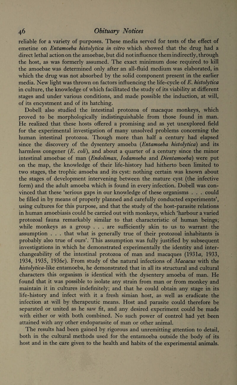 reliable for a variety of purposes. These media served for tests of the effect of emetine on Entamoeba histolytica in vitro which showed that the drug had a direct lethal action on the amoebae, but did not influence them indirectly, through the host, as was formerly assumed. The exact minimum dose required to kill the amoebae was determined only after an all-fluid medium was elaborated, in which the drug was not absorbed by the solid component present in the earlier media. New light was thrown on factors influencing the life-cycle of E. histolytica in culture, the knowledge of which facilitated the study of its viability at different stages and under various conditions, and made possible the induction, at will, of its encystment and of its hatching. Dobell also studied the intestinal protozoa of macaque monkeys, which proved to be morphologically indistinguishable from those found in man. He realized that these hosts offered a promising and as yet unexplored field for the experimental investigation of many unsolved problems concerning the human intestinal protozoa. Though more than half a century had elapsed since the discovery of the dysentery amoeba {Entamoeba histolytica) and its harmless congener {E. coli), and about a quarter of a century since the minor intestinal amoebae of man {Endolimax, lodamoeba and Dientamoeba) were put on the map, the knowledge of their life-history had hitherto been limited to two stages, the trophic amoeba and its cyst: nothing certain was known about the stages of development intervening between the mature cyst (the infective form) and the adult amoeba which is found in every infection. Dobell was con¬ vinced that these ‘serious gaps in our knowledge of these organisms . . . could be filled in by means of properly planned and carefully conducted experiments’, using cultures for this purpose, and that the study of the host-parasite relations in human amoebiasis could be carried out with monkeys, which ‘harbour a varied protozoal fauna remarkably similar to that characteristic of human beings; while monkeys as a group . . . are sufficiently akin to us to warrant the assumption . . . that what is generally true of their protozoal inhabitants is probably also true of ours’. This assumption was fully justified by subsequent investigations in which he demonstrated experimentally the identity and inter¬ changeability of the intestinal protozoa of man and macaques (193!«, 1933, 1934, 1935, 1936c). From study of the natural infections of Macacus with the histolytica-Xi^Q entamoeba, he demonstrated that in all its structural and cultural characters this organism is identical with the dysentery amoeba of man. He found that it was possible to isolate any strain from man or from monkey and maintain it in cultures indefinitely; and that he could obtain any stage in its life-history and infect with it a fresh simian host, as well as eradicate the infection at will by therapeutic means. Host and parasite could therefore be separated or united as he saw fit, and any desired experiment could be made with either or with both combined. No such power of control had yet been attained with any other endoparasite of man or other animal. The results had been gained by rigorous and unremitting attention to detail, both in the cultural methods used for the entamoeba outside the body of its host and in the care given to the health and habits of the experimental animals.