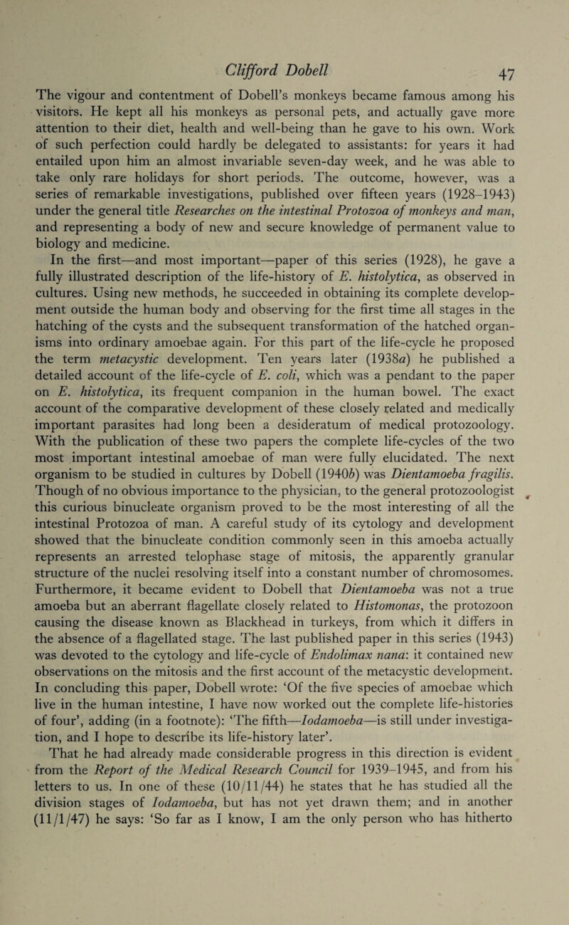 The vigour and contentment of Dobell’s monkeys became famous among his visitors. He kept all his monkeys as personal pets, and actually gave more attention to their diet, health and well-being than he gave to his own. Work of such perfection could hardly be delegated to assistants: for years it had entailed upon him an almost invariable seven-day week, and he was able to take only rare holidays for short periods. The outcome, however, was a series of remarkable investigations, published over fifteen years (1928-1943) under the general title Researches on the intestinal Protozoa of monkeys and man, and representing a body of new and secure knowledge of permanent value to biology and medicine. In the first—and most important—paper of this series (1928), he gave a fully illustrated description of the life-history of E. histolytica, as observed in cultures. Using new methods, he succeeded in obtaining its complete develop¬ ment outside the human body and observing for the first time all stages in the hatching of the cysts and the subsequent transformation of the hatched organ¬ isms into ordinary amoebae again. For this part of the life-cycle he proposed the term metacystic development. Ten years later (1938«) he published a detailed account of the life-cycle of E. coli, which was a pendant to the paper on E. histolytica, its frequent companion in the human bowel. The exact account of the comparative development of these closely related and medically important parasites had long been a desideratum of medical protozoology. With the publication of these two papers the complete life-cycles of the two most important intestinal amoebae of man were fully elucidated. The next organism to be studied in cultures by Dobell (1940^) was Dientamoeha fragilis. Though of no obvious importance to the physician, to the general protozoologist this curious binucleate organism proved to be the most interesting of all the intestinal Protozoa of man. A careful study of its cytology and development showed that the binucleate condition commonly seen in this amoeba actually represents an arrested telophase stage of mitosis, the apparently granular structure of the nuclei resolving itself into a constant number of chromosomes. Furthermore, it became evident to Dobell that Dientamoeha was not a true amoeba but an aberrant flagellate closely related to Histomonas, the protozoon causing the disease known as Blackhead in turkeys, from which it differs in the absence of a flagellated stage. The last published paper in this series (1943) was devoted to the cytology and life-cycle of Endolimax nana: it contained new observations on the mitosis and the first account of the metacystic development. In concluding this paper, Dobell wrote: ‘Of the five species of amoebae which live in the human intestine, I have now worked out the complete life-histories of four’, adding (in a footnote): ‘The fifth—lodamoeha—is still under investiga¬ tion, and I hope to describe its life-history later’. That he had already made considerable progress in this direction is evident from the Report of the Medical Research Council for 1939-1945, and from his letters to us. In one of these (10/11/44) he states that he has studied all the division stages of lodamoeha, but has not yet drawn them; and in another (11/1/47) he says: ‘So far as I know, I am the only person who has hitherto