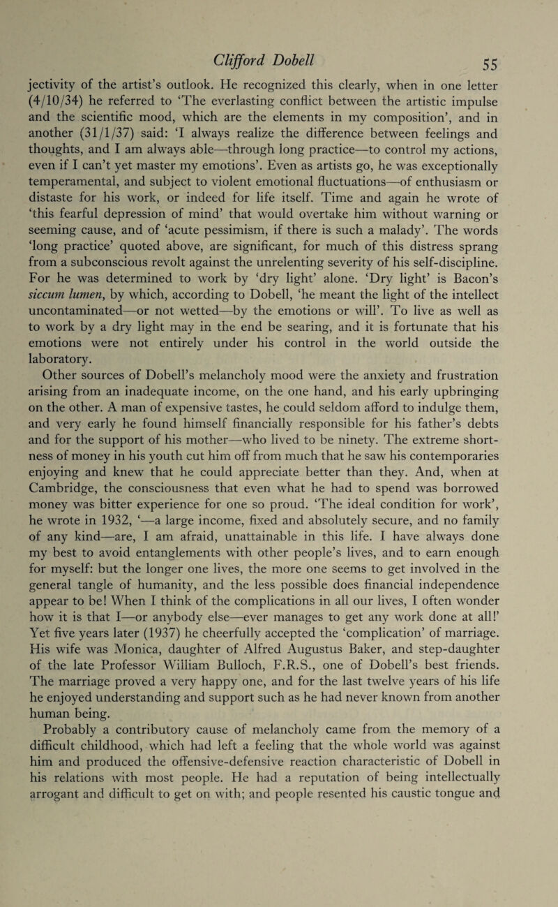 jectivity of the artist’s outlook. He recognized this clearly, when in one letter (4/10/34) he referred to ‘The everlasting conflict between the artistic impulse and the scientific mood, which are the elements in my composition’, and in another (31/1/37) said: ‘I always realize the difference between feelings and thoughts, and I am always able—through long practice—to control my actions, even if I can’t yet master my emotions’. Even as artists go, he was exceptionally temperamental, and subject to violent emotional fluctuations—of enthusiasm or distaste for his work, or indeed for life itself. Time and again he wrote of ‘this fearful depression of mind’ that would overtake him without warning or seeming cause, and of ‘acute pessimism, if there is such a malady’. The words ‘long practice’ quoted above, are significant, for much of this distress sprang from a subconscious revolt against the unrelenting severity of his self-discipline. For he was determined to work by ‘dry light’ alone. ‘Dry light’ is Bacon’s siccum lumen, by which, according to Dobell, ‘he meant the light of the intellect uncontaminated—or not wetted—by the emotions or will’. To live as well as to work by a dry light may in the end be searing, and it is fortunate that his emotions were not entirely under his control in the world outside the laboratory. Other sources of Dobell’s melancholy mood were the anxiety and frustration arising from an inadequate income, on the one hand, and his early upbringing on the other. A man of expensive tastes, he could seldom afford to indulge them, and very early he found himself financially responsible for his father’s debts and for the support of his mother—who lived to be ninety. The extreme short¬ ness of money in his youth cut him off from much that he saw his contemporaries enjoying and knew that he could appreciate better than they. And, when at Cambridge, the consciousness that even what he had to spend was borrowed money was bitter experience for one so proud. ‘The ideal condition for work’, he wrote in 1932, ‘—a large income, fixed and absolutely secure, and no family of any kind—are, I am afraid, unattainable in this life. I have always done my best to avoid entanglements with other people’s lives, and to earn enough for myself: but the longer one lives, the more one seems to get involved in the general tangle of humanity, and the less possible does financial independence appear to be! When I think of the complications in all our lives, I often wonder how it is that I—or anybody else—ever manages to get any work done at all!’ Yet five years later (1937) he cheerfully accepted the ‘complication’ of marriage. His wife was Monica, daughter of Alfred Augustus Baker, and step-daughter of the late Professor William Bulloch, F.R.S., one of Dobell’s best friends. The marriage proved a very happy one, and for the last twelve years of his life he enjoyed understanding and support such as he had never known from another human being. Probably a contributory cause of melancholy came from the memory of a difficult childhood, which had left a feeling that the whole world was against him and produced the offensive-defensive reaction characteristic of Dobell in his relations with most people. He had a reputation of being intellectually arrogant and difficult to get on with; and people resented his caustic tongue and