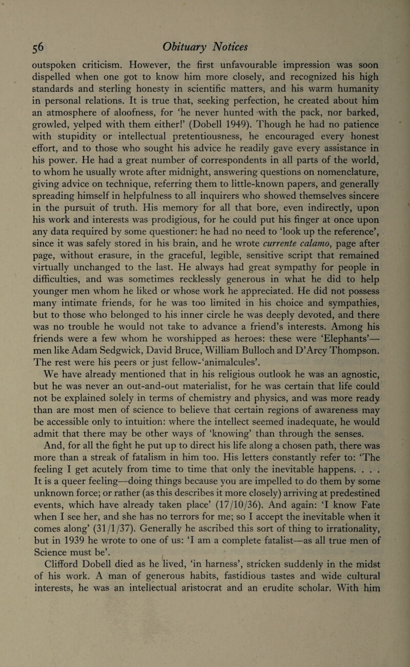 outspoken criticism. However, the first unfavourable impression was soon dispelled when one got to know him more closely, and recognized his high standards and sterling honesty in scientific matters, and his warm humanity in personal relations. It is true that, seeking perfection, he created about him an atmosphere of aloofness, for ‘he never hunted with the pack, nor barked, growled, yelped with them either!’ (Dobell 1949). Though he had no patience with stupidity or intellectual pretentiousness, he encouraged every honest effort, and to those who sought his advice he readily gave every assistance in his power. He had a great number of correspondents in all parts of the world, to whom he usually wrote after midnight, answering questions on nomenclature, giving advice on technique, referring them to little-known papers, and generally spreading himself in helpfulness to all inquirers who showed themselves sincere in the pursuit of truth. His memory for all that bore, even indirectly, upon his work and interests was prodigious, for he could put his finger at once upon any data required by some questioner: he had no need to ‘look up the reference’, since it was safely stored in his brain, and he wrote currente calamo, page after page, without erasure, in the graceful, legible, sensitive script that remained virtually unchanged to the last. He always had great sympathy for people in difficulties, and was sometimes recklessly generous in what he did to help younger men whom he liked or whose work he appreciated. He did not possess many intimate friends, for he was too limited in his choice and sympathies, but to those who belonged to his inner circle he was deeply devoted, and there was no trouble he would not take to advance a friend’s interests. Among his friends were a few whom he worshipped as heroes: these were ‘Elephants’— men like Adam Sedgwick, David Bruce, William Bulloch and D’Arcy Thompson. The rest were his peers or just fellow-‘animalcules’. We have already mentioned that in his religious outlook he was an agnostic, but he was never an out-and-out materialist, for he was certain that life could not be explained solely in terms of chemistry and physics, and was more ready than are most men of science to believe that certain regions of awareness may be accessible only to intuition: where the intellect seemed inadequate, he would admit that there may be other ways of ‘knowing’ than through the senses. And, for all the fight he put up to direct his life along a chosen path, there was more than a streak of fatalism in him too. His letters constantly refer to: ‘The feeling I get acutely from time to time that only the inevitable happens. . . . It is a queer feeling—doing things because you are impelled to do them by some unknown force; or rather (as this describes it more closely) arriving at predestined events, which have already taken place’ (17/10/36). And again: ‘I know Fate when I see her, and she has no terrors for me; so I accept the inevitable when it comes along’ (31/1/37). Generally he ascribed this sort of thing to irrationality, but in 1939 he wrote to one of us: ‘I am a complete fatalist—as all true men of Science must be’. Clifford Dobell died as he lived, ‘in harness’, stricken suddenly in the midst of his work. A man of generous habits, fastidious tastes and wide cultural interests, he was an intellectual aristocrat and an erudite scholar. With hint