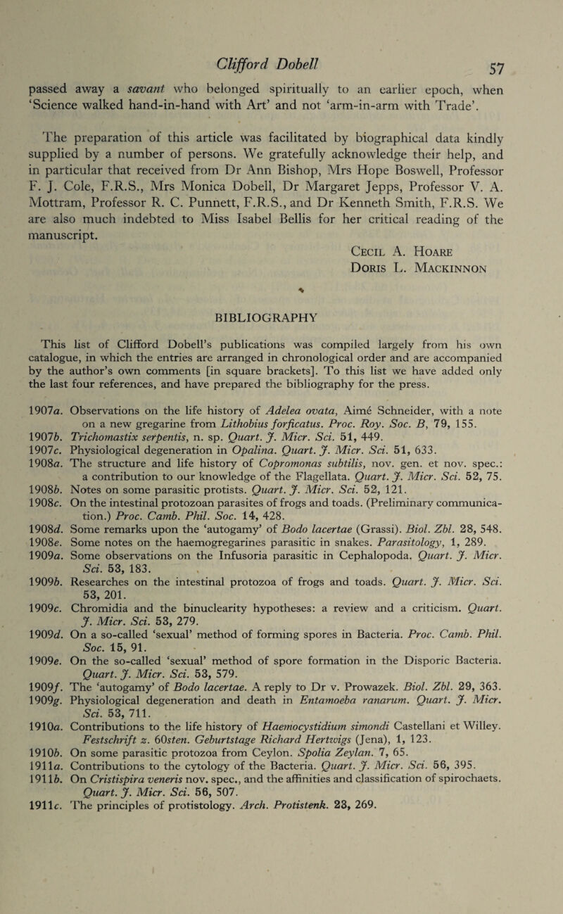 passed away a savant who belonged spiritually to an earlier epoch, when ‘Science walked hand-in-hand with Art’ and not ‘arm-in-arm with Trade’. 'Fhe preparation of this article was facilitated by biographical data kindly supplied by a number of persons. We gratefully acknowledge their help, and in particular that received from Dr Ann Bishop, Mrs Hope Boswell, Professor F. J. Cole, F.R.S., Mrs Monica Dobell, Dr Margaret Jepps, Professor V. A. Mottram, Professor R. C. Punnett, F.R.S., and Dr Kenneth Smith, F.R.S. We are also much indebted to Miss Isabel Beilis for her critical reading of the manuscript. Cecil A. Hoare Doris L. Mackinnon BIBLIOGRAPHY This list of Clifford Dobell’s publications was compiled largely from his own catalogue, in which the entries are arranged in chronological order and are accompanied by the author’s own comments [in square brackets]. To this list we have added only the last four references, and have prepared the bibliography for the press. 1901 a. Observations on the life history of Adelea ovata, Aime Schneider, with a note on a new gregarine from Lithobius forficatus. Proc. Roy. Soc. B, 79, 155. 19076. Trichomastix serpentisy n. sp. Quart. J. Micr. Sci. 51, 449. 1907c. Physiological degeneration in Opalina. Quart. J. Micr. Sci. 51, 633. 1908a. The structure and life history of Copromonas subtilis, nov. gen. et nov. spec.: a contribution to our knowledge of the Flagellata. Quart. J. Micr. Sci. 52, 75. 19086. Notes on some parasitic protists. Quart. J. Micr. Sci. 52, 121. 1908c. On the intestinal protozoan parasites of frogs and toads. (Preliminary communica¬ tion.) Proc. Camb. Phil. Soc. 14, 428. 1908d. Some remarks upon the ‘autogamy’ of Bodo lacertae (Grassi). Biol. Zbl. 28, 548. 1908c. Some notes on the haemogregarines parasitic in snakes. Parasitology, 1, 289. 1909a. Some observations on the Infusoria parasitic in Cephalopoda. Quart. J. Micr. Sci. 53, 183. 19096. Researches on the intestinal protozoa of frogs and toads. Quart. J. Micr. Sci. 53, 201. 1909c. Chromidia and the binuclearity hypotheses: a review and a criticism. Quart. J. Micr. Sci. 53, 279. 1909c?. On a so-called ‘sexual’ method of forming spores in Bacteria. Proc. Camb. Phil. Soc. 15, 91. 1909c. On the so-called ‘sexual’ method of spore formation in the Disporic Bacteria. Quart, y. Micr. Sci. 53, 579. 1909/. The ‘autogamy’ of Bodo lacertae. A reply to Dr v. Prowazek. Biol. Zbl. 29, 363. 1909^. Physiological degeneration and death in Entamoeba ranariim. Quart. J. Micr. Sci. 53, 711. 1910a. Contributions to the life history of Haemocystidium simondi Castellani et Willey. Festschrift z. (iOsten. Geburtstage Richard Hertzvigs (Jena), 1, 123. 19106. On some parasitic protozoa from Ceylon. Spolia Zeylan. 7, 65. 1911a. Contributions to the cytology of the Bacteria. Quart. J. Micr. Sci. 56, 395. 19116. On Cristispira veneris nov. spec., and the affinities and classification of spirochaets. Quart. J. Micr. Sci. 56, 507. 1911c. 'Phe principles of protistology. Arch. Protistenk. 23, 269.