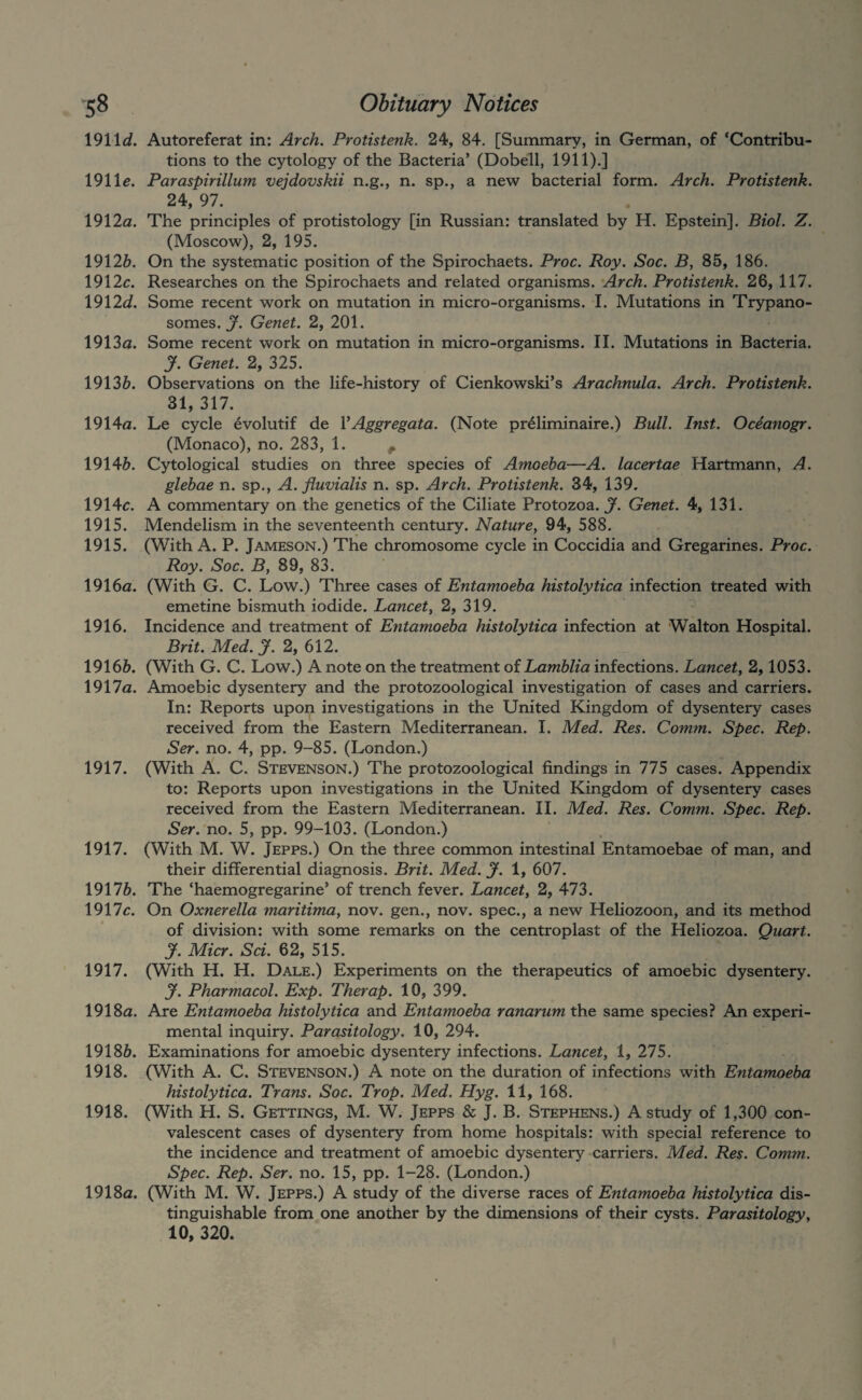 \9\\d. Autoreferat in: Arch. Protistenk. 24, 84. [Summary, in German, of ‘Contribu¬ tions to the cytology of the Bacteria’ (Dobell, 1911).] 191 le. Paraspirillum vejdovskii n.g., n. sp., a new bacterial form. Arch. Protistenk. 24, 97. 1912a. The principles of protistology [in Russian: translated by H. Epstein]. Biol. Z. (Moscow), 2, 195. 19126. On the systematic position of the Spirochaets. Proc. Roy. Soc. B, 85, 186. 1912c. Researches on the Spirochaets and related organisms. Arch. Protistenk. 26, 117. 1912d. Some recent work on mutation in micro-organisms. I. Mutations in Trypano¬ somes. X Genet. 2, 201. 1913a. Some recent work on mutation in micro-organisms. II. Mutations in Bacteria. y. Genet. 2, 325. 19136. Observations on the life-history of Cienkowski’s Arachnula. Arch. Protistenk. 31, 317. 1914a. Le cycle evolutif de VAggregata. (Note pr^liminaire.) Bull. Inst. Oceanogr. (Monaco), no. 283, 1. ^ 19146. Cytological studies on three species of Amoeba—A. lacertae Hartmann, A. glebae n. sp., A. fluvialis n. sp. Arch. Protistenk. 34, 139. 1914c. A commentary on the genetics of the Ciliate Protozoa. J. Genet. 4, 131. 1915. Mendelism in the seventeenth century. Nature^ 94, 588. 1915. (With A. P. Jameson.) The chromosome cycle in Coccidia and Gregarines. Proc. Roy. Soc. By 89, 83. 1916a. (With G. C. Low.) Three cases of Entamoeba histolytica infection treated with emetine bismuth iodide. Lancety 2, 319. 1916. Incidence and treatment of Entamoeba histolytica infection at Walton Hospital. Brit. Med. J. 2, 612. 19166. (With G. C. Low.) A note on the treatment of Lamblia infections. Lancety 2,1053. 1917a. Amoebic dysentery and the protozoological investigation of cases and carriers. In: Reports upon investigations in the United Kingdom of dysentery cases received from the Eastern Mediterranean. I. Med. Res. Comm. Spec. Rep. Ser. no. 4, pp. 9-85. (London.) 1917. (With A. C. Stevenson.) The protozoological findings in 775 cases. Appendix to: Reports upon investigations in the United Kingdom of dysentery cases received from the Eastern Mediterranean. II. Med. Res. Comm. Spec. Rep. Ser.no. 5, pp. 99-103. (London.) 1917. (With M. W. Jepps.) On the three common intestinal Entamoebae of man, and their differential diagnosis. Brit. Med. J. 1, 607. 19176. The ‘haemogregarine’ of trench fever. Lancety 2, 473. 1917c. On Oxnerella maritimay nov. gen., nov. spec., a new Heliozoon, and its method of division: with some remarks on the centroplast of the Heliozoa. Quart, y. Micr. Sci. 62, 515. 1917. (With H. H. Dale.) Experiments on the therapeutics of amoebic dysentery. y. Pharmacol. Exp. Therap. 10, 399. 1918a. Are Entamoeba histolytica and Entamoeba ranarum the same species? An experi¬ mental inquiry. Parasitology. 10, 294. 19186. Examinations for amoebic dysentery infections. Lancety 1, 275. 1918. (With A. C. Stevenson.) A note on the duration of infections with Entamoeba histolytica. Trans. Soc. Trop. Med. Hyg. 11, 168. 1918. (With H. S. Gettings, M. W. Jepps & J. B. Stephens.) A study of 1,300 con¬ valescent cases of dysentery from home hospitals: with special reference to the incidence and treatment of amoebic dysentery carriers. Med. Res. Comm. Spec. Rep. Ser. no. 15, pp. 1-28. (London.) 1918a. (With M. W. Jepps.) A study of the diverse races of Entamoeba histolytica dis¬ tinguishable from one another by the dimensions of their cysts. Parasitologyy 10, 320.