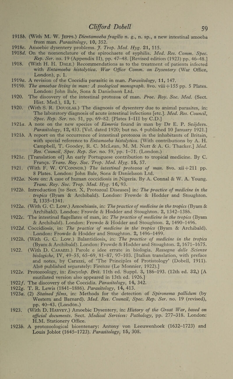 1918^>. (With M. W. Jepps.) Dientamoeba fragilis n. g., n. sp., a new intestinal amoeba from man. Parasitology, 10, 352. 1918c. Amoebic dysentery problems.^. Prop, Med. Hyg. 21, 115. 1918J. On the nomenclature of the spirochaete of syphilis. Med. Res. Comm. Spec. Rep. Ser. no. 19 (Appendix II), pp. 47-48. [Revised edition (1923) pp. 46-48.] 1918. (With H. H. Dale.) Recommendations as to the treatment of patients infected with Entamoeba histolytica. War Office Comm, on Dysentery (War Office, London), p. 1. 1919<3:. a revision of the Coccidia parasitic in man. Parasitology, 11, 147. \919b. The amoebae living in man: A zoological monograph. 8vo. viii + 155 pp. 5 Plates. London: John Bale, Sons & Danielsson Ltd. 1920. The discovery of the intestinal protozoa of man. Proc. Roy. Soc. Med. (Sect. Hist. Med.), 13, 1. 1920. (With S. R. Douglas.) The diagnosis of dysentery due to animal parasites, in: The laboratory diagnosis of acute intestinal infections [etc.]. Med. Res. Council, Spec. Rep. Ser. no. 51, pp. 69-82. [Plates I-III by C.D.] 1921<3. a note on the new species of Eimeria found in man by Dr E. P. Snijders. Parasitology, 12, 433. [Vol. dated 1920; but no. 4 published 10 January 1921.] 19216. A report on the occurrence of intestinal protozoa in the inhabitants of Britain, with special reference to Entamoeba histolytica. [With contributions by A. H. Campbell, T. Goodey, R. C. McLean, M. M. Nutt & A. G. Thacker.] Med. Res. Council, Spec. Rep. Ser. no. 59, pp. 1-71. (London.) 1921c. [Translation of] An early Portuguese contribution to tropical medicine. By C. Fran9a. Trans. Roy. Soc. Trop. Med. Hyg. 15, 57. 1921. (With F. W. O’Connor.) The intestinal protozoa of man. 8vo. xii4-211 pp. 8 Plates. London: John Bale, Sons & Danielsson Ltd. 1922a. Note on: A case of human coccidiosis in Nigeria. By A. Connal & W. A. Young. Trans. Roy. Soc. Trop. Med. Hyg. 18, 93. 19226. Introduction [to Sect. X, Protozoal Diseases] in: The practice of medicine in the . tropics (Byam & Archibald). London: Frowde & Hodder and Stoughton. 2, 1335-1341. 1922a. (With G. C. Low.) Amoebiasis, in: The practice of medicine in the tropics (Byam & Archibald). London: Frowde & Hodder and Stoughton. 2, 1342-1386. 1922c. The intestinal flagellates of man, in: The practice of medicine in the tropics (Byam & Archibald). London: Frowde & Hodder and Stoughton. 2, 1490-1496. 1922<i. Coccidiosis, in: The practice of medicine in the'tropics (Byam & Archibald). London: Frowde & Hodder and Stoughton. 2, 1496-1499. 19226. (With G. C. Low.) Balantidiosis, in: The practice of medicine in the tropics (Byam & Archibald). London: Frowde & Hodder and Stoughton. 2, 1671-1675. 1922. (With D. Carazzi.) Parole e idee errate in biologia. Rassegna delle Scienze biologiche, IV, 49-55, 65-69, 81-87, 97-103. [Italian translation, with preface and notes, by Carazzi, of ‘The Principles of Protistology’ (Dobell, 1911). Also published separately: Firenze (Le Monnier, 1922).] 1922c. Protozoology, in: Encyclop. Brit. 11th ed. Suppl. 3, 186-193. (12th ed. 32,) [A mutilated version also appeared in 13th ed. 1926.] 1922/. The discovery of the Coccidia. Parasitology, 14, 342. 1922g. T. R. Lewis (1841-1886). Parasitology, 14, 413. 1923a. (2) Stained films, in: Methods for the detection of Spironema pallidum (by Western and Barnard). Med. Res. Council, Spec. Rep. Ser. no. 19 (revised), pp. 40-43. (London.) 1923. (With D. Harvey.) Amoebic Dysentery, in: History of the Great War, based on official documents. Sect. Medical Services: Pathology, pp. 277-318. London: H.M. Stationery Office. 19236. A protozoological bicentenary: Antony von Leeuwenhoek (1632-1723) and Louis Joblot (1645-1723). Parasitology, 15, 308.