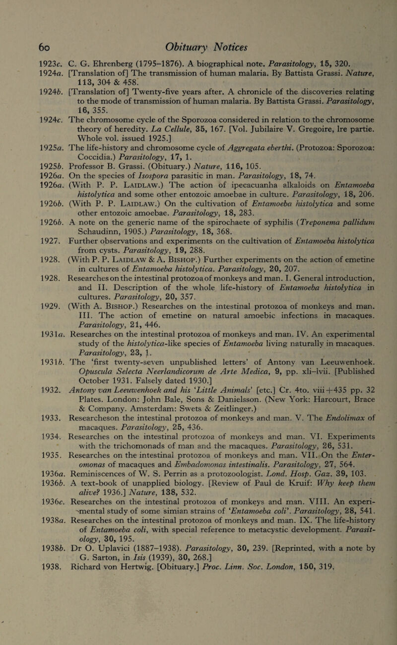 1923c. C. G. Ehrenberg (1795-1876). A biographical note. Parasitology, 15, 320. 1924<2. [Translation of] The transmission of human malaria. By Battista Grassi. Nature, 113, 304 & 458! 19246. [Translation of] Twenty-five years after. A chronicle of the discoveries relating to the mode of transmission of human malaria. By Battista Grassi. Parasitology, 16, 355. 1924c. The chromosome cycle of the Sporozoa considered in relation to the chromosome theory of heredity. La Cellule, 35, 167. [Vol. Jubilaire V. Gregoire, Ire partie. Whole vol. issued 1925.] 1925fl. The life-history and chromosome cycle of Aggregata eberthi. (Protozoa: Sporozoa: Coccidia.) Parasitology, 17, 1. 19256. Professor B. Grassi. (Obituary.) Nature, 116, 105. 1926a. On the species of Isospora parasitic in man. Parasitology, 18, 74. 1926a. (With P. P. Laidlaw.) The action of ipecacuanha alkaloids on Entamoeba histolytica and some other entozoic amoebae in culture. Parasitology, 18, 206. 19266. (With P. P. Laidlaw.) On the cultivation of Entamoeba histolytica and some other entozoic amoebae. Parasitology, 18, 283. 19266, A note on the generic name of the spirochaete of syphilis {Treponema pallidum Schaudinn, 1905.) Parasitology, 18, 368. 1927. Further observations and experiments on the cultivation of Entamoeba histolytica from cysts. Parasitology, 19, 288. 1928. (With P. P. Laidlaw & A. Bishop.) Further experiments on the action of emetine in cultures of Entamoeba histolytica. Parasitology, 20, 207. 1928. Researches on the intestinal protozoa of monkeys and man. I. General introduction, and 11. Description of the whole life-history of Entamoeba histolytica in cultures. Parasitology, 20, 357. 1929. (With A. Bishop.) Researches on the intestinal protozoa of monkeys and man. III. The action of emetine on natural amoebic infections in macaques. Parasitology, 21, 446. 1931a. Researches on the intestinal protozoa of monkeys and man. IV, An experimental study of the histolytica-Vik& species of Entamoeba living naturally in macaques. Parasitology, 23, 1. 19316. The ‘first twenty-seven unpublished letters’ of Antony van Leeuwenhoek. Opuscula Selecta Neerlandicorum de Arte Medica, 9, pp. xli-lvii. [Published October 1931. Falsely dated 1930.] 1932. Antony van Leeuwenhoek and his ’‘Little Animals' [etc.] Cr, 4to. viii+435 pp. 32 Plates. London: John Bale, Sons & Danielsson. (New York: Harcourt, Brace & Company. Amsterdam: Swets & Zeitlinger.) 1933. Researcheson the intestinal protozoa of monkeys and man. V. The Endolimax of macaques. Parasitology, 25, 436. 1934. Researches on the intestinal protozoa of monkeys and man. VI. Experiments with the trichomonads of man and the macaques. Parasitology, 26, 531. 1935. Researches on the intestinal protozoa of monkeys and man. VII. On the Enter- omonas of macaques and Embadomonas intestinalis. Parasitology, 27, 564. 1936a. Reminiscences of W. S. Perrin as a protozoologist. Lond. Hosp. Gaz. 39, 103. 19366. A text-book of unapplied biology. [Review of Paul de Kruif: Why keep them alive? 1936.] Nature, 138, 532. 1936c. Researches on the intestinal protozoa of monkeys and man. VIII. An experi- ^mental study of some simian strains of ^Entamoeba coli\ Parasitology, 28, 541. 1938a. Researches on the intestinal protozoa of monkeys and man, IX. The life-history of Entamoeba coli, with special reference to metacystic development. Parasit¬ ology, 30, 195. 19386. Dr O. Uplavici (1887-1938). Parasitology, 30, 239. [Reprinted, with a note by G. Sarton, in Isis (1939), 30, 268.] 1938. Richard von Hertwig. [Obituary.] Proc. Linn. Soc. London, 150, 319,