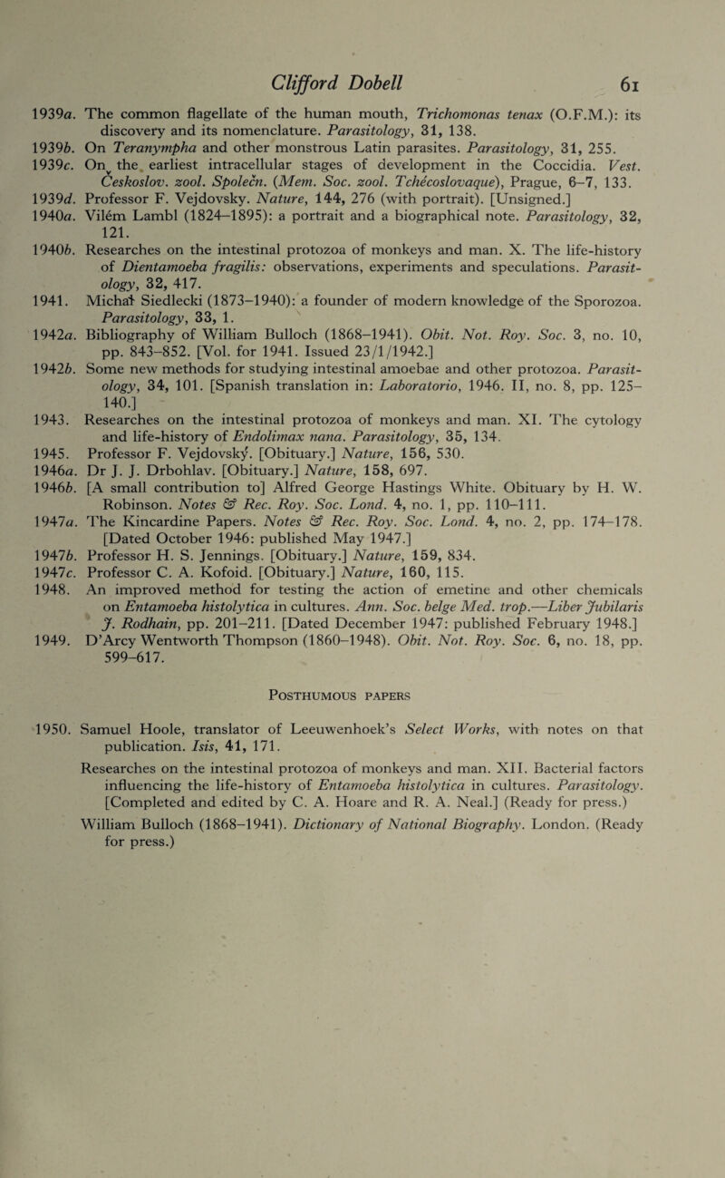 1939«. The common flagellate of the human mouth, Trichomonas tenax (O.F.M.): its discovefy and its nomenclature. Parasitology, 31, 138. 19396. On Teranympha and other monstrous Latin parasites. Parasitology, 31, 255. 1939c. On^ the earliest intracellular stages of development in the Coccidia. Vest. Ceskoslov. zool. Spolecn. {Mem. Soc. zool. Tchecoslovaque), Prague, 6-7, 133. \92>9d. Professor F. Vejdovsky. Nature, 144', 276 (with portrait). [Unsigned.] 1940«. Vilem Lambl (1824-1895): a portrait and a biographical note. Parasitology, 32, 121. 19406. Researches on the intestinal protozoa of monkeys and man. X. The life-history of Dientamoeba fragilis: observations, experiments and speculations. Parasit¬ ology, 32, 417. 1941. Michat Siedlecki (1873-1940):* a founder of modern knowledge of the Sporozoa. Parasitology, 33, 1. ^ 1942<2. Bibliography of William Bulloch (1868-1941). Obit. Not. Roy. Soc. 3, no. 10, pp. 843-852. [Vol. for 1941. Issued 23/1/1942.] 19426. Some new methods for studying intestinal amoebae and other protozoa. Parasit¬ ology, 34, 101. [Spanish translation in: Laboratorio, 1946. II, no. 8, pp. 125- 140.] 1943. Researches on the intestinal protozoa of monkeys and man. XL The cytology and life-history of Endolimax nana. Parasitology, 35, 134. 1945. Professor F. Vejdovsky. [Obituary.] Nature, 156, 530. 1946(2. Dr J. J. Drbohlav. [Obituary.] Nature, 158, 697. 19466. [A small contribution to] Alfred George Hastings White. Obituary by H. W. Robinson. Notes & Rec. Roy. Soc. Lond. 4, no. 1, pp. 110—111. 1947a. The Kincardine Papers. Notes & Rec. Roy. Soc. Lond. 4, no. 2, pp. 174-178. [Dated October 1946: published May 1947.] 19476. Professor H. S. Jennings. [Obituary.] Nature, 159, 834. 1947c. Professor C. A. Kofoid. [Obituary.] Nature, 160, 115. 1948. An improved method for testing the action of emetine and other chemicals on Entamoeba histolytica in cultures. Ann. Soc. beige Med. trop.—Liber Jubilaris J. Rodhain, pp. 201-211. [Dated December 1947: published February 1948.] 1949. D’Arcy Wentworth Thompson (1860-1948). Obit. Not. Roy. Soc. 6, no. 18, pp. 599-617. Posthumous papers 1950. Samuel Hoole, translator of Leeuwenhoek’s Select Works, with notes on that publication. Isis, 41, 171. Researches on the intestinal protozoa of monkeys and man. XII. Bacterial factors influencing the life-history of Entamoeba histolytica in cultures. Parasitology. [Completed and edited by C. A. Hoare and R. A. Neal.] (Ready for press.) William Bulloch (1868—1941). Dictionary of National Biography. London. (Ready for press.)