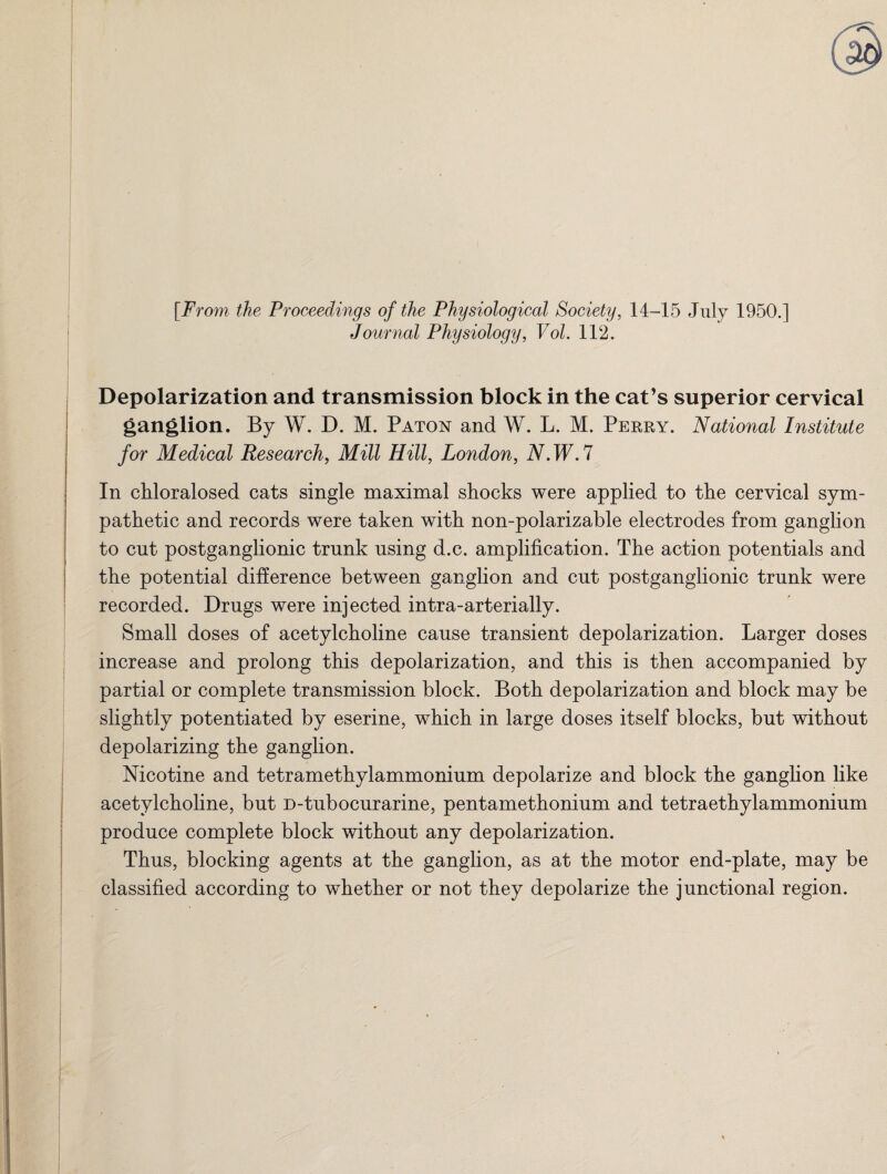 [From the Proceedings of the Physiological Society, 14-15 July 1950.] Journal Physiology, Vol. 112. Depolarization and transmission block in the cat’s superior cervical ganglion. By W. D. M. Paton and W. L. M. Perry. National Institute for Medical Research, Mill Hill, London, N.W.7 In chloralosed cats single maximal shocks were applied to the cervical sym¬ pathetic and records were taken with non-polarizable electrodes from ganglion to cut postganglionic trunk using d.c. amplification. The action potentials and the potential difference between ganglion and cut postganglionic trunk were recorded. Drugs were injected intra-arterially. Small doses of acetylcholine cause transient depolarization. Larger doses increase and prolong this depolarization, and this is then accompanied by partial or complete transmission block. Both depolarization and block may be slightly potentiated by eserine, which in large doses itself blocks, but without depolarizing the ganglion. Nicotine and tetramethylammonium depolarize and block the ganglion like acetylcholine, but D-tubocurarine, pentamethonium and tetraethylammonium produce complete block without any depolarization. Thus, blocking agents at the ganglion, as at the motor end-plate, may be classified according to whether or not they depolarize the junctional region.