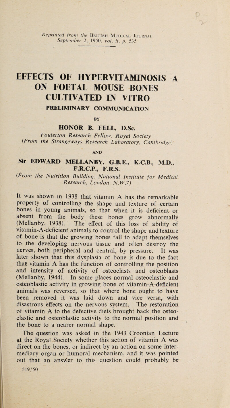 Reprinted from the British Medical Journai September 2, 1950, vol ii, p. 535 EFFECTS OF HYPERVITAMINOSIS A ON FOETAF MOUSE BONES CULTIVATED IN VITRO PRELIMINARY COMMUNICATION BY HONOR B. FELL, D.Sc. Foulerton Research Fellow, Royal Society {From the Strangeways Research Laboratory, Cambridgey AND Sir EDWARD MELLANBY, G.B.E., K.C.B., M.D., F.R.C.P., F.R.S. (From the Nutrition Building, National Institute for Medical Research, London, N.W.7) It was shown in 1938 that vitamin A has the remarkable property of controlling the shape and texture of certain bones in young animals, so that when it is deficient or absent from the body these bones grow abnormally (Mellanby, 1938). The effect of this loss of ability of vitamin-A-deficient animals to control the shape and texture of bone is that the growing bones fail to adapt themselves to the developing nervous tissue and often destroy the nerves, both peripheral and central, by pressure. It was later shown that this dysplasia of bone is due to the fact that vitamin A has the function of controlling the position and intensity of activity of osteoclasts and osteoblasts (Mellanby, 1944). In some places normal osteoclastic and osteoblastic activity in growing bone of vitamin-A-deficient animals was reversed, so that where bone ought to have been removed it was laid down and vice versa, with disastrous effects on the nervous system. The restoration of vitamin A to the defective diets brought back the osteo¬ clastic and osteoblastic activity to the normal position and the bone to a nearer normal shape. The question was asked in the 1943 Croonian Lecture at the Royal Society whether this action of vitamin A was direct on the bones, or indirect by an action on some inter¬ mediary organ or humoral mechanism, and it was pointed out that an answer to this question could probably be 519/50