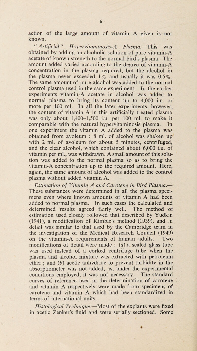 action of the large amount of vitamin A given is not known. “ Artificial ” Hypervitaminosis-A Plasma.—This was obtained by adding an alcoholic solution of pure vitamin-A acetate of known strength to the normal bird’s plasma. The amount added varied according to the degree of vitamin-A concentration in the plasma required, but the alcohol in the plasma never exceeded 1% and usually it was 0.5%. The same amount of pure alcohol was added to the normal control plasma used in the same experiment. In the earlier experiments vitamin-A acetate in alcohol was added to normal plasma to bring its content up to 4,000 i.u. or more per 100 ml. In all the later experiments, however, the content of vitamin A in this artificially treated plasma was only about 1,400-1,500 i.u. per 100 ml. to make it comparable with the natural hypervitaminosis plasma. In one experiment the vitamin A added to the plasma was obtained from avoleum : 8 ml. of alcohol was shaken up with 2 ml. of avoleum for about 5 minutes, centrifuged, and the clear alcohol, which contained about 6,000 i.u. of vitamin per ml., was withdrawn. A small amount of this solu¬ tion was added to the normal plasma so as to bring the vitamin-A concentration up to the required amount. Here, again, the same amount of alcohol was added to the control plasma without added vitamin A. Estimation of Vitamin A and Carotene in Bird Plasma.— These substances were determined in all the plasma speci¬ mens even where known amounts of vitamin A had been added to normal plasma. In such cases the calculated and determined results agreed fairly well. The method of estimation used closely followed that described by Yudkin (1941), a modification of Kimble’s method (1939), and in detail was similar to that used by the Cambridge team in the investigation of the Medical Research Council (1949) on the vitamin-A requirements of human adults. Two modifications of detail were made : (a) a sealed glass tube was used instead of a corked centrifuge tube when the plasma and alcohol mixture was extracted with petroleum ether ; and (b) acetic anhydride to prevent turbidity in the absorptiometer was not added, as, under the experimental conditions employed, it was not necessary. The standard curves of reference used in the determination of carotene and vitamin A respectively were made from specimens of carotene and vitamin A which had been standardized in terms of international units. Histological Technique.—Most of the explants were fixed in acetic Zenker’s fluid and were serially sectioned. Some