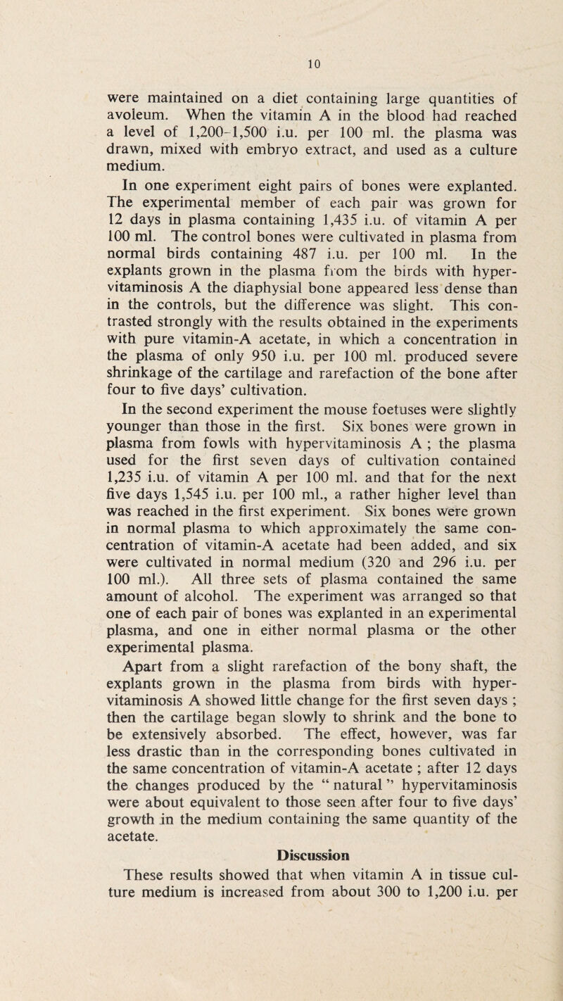 were maintained on a diet containing large quantities of avoleum. When the vitamin A in the blood had reached a level of 1,200-1,500 i.u. per 100 ml. the plasma was drawn, mixed with embryo extract, and used as a culture medium. In one experiment eight pairs of bones were explanted. The experimental member of each pair was grown for 12 days in plasma containing 1,435 i.u. of vitamin A per 100 ml. The control bones were cultivated in plasma from normal birds containing 487 i.u. per 100 ml. In the explants grown in the plasma from the birds with hyper- vitaminosis A the diaphysial bone appeared less dense than in the controls, but the difference was slight. This con¬ trasted strongly with the results obtained in the experiments with pure vitamin-A acetate, in which a concentration in the plasma of only 950 i.u. per 100 ml. produced severe shrinkage of the cartilage and rarefaction of the bone after four to five days’ cultivation. In the second experiment the mouse foetuses were slightly younger than those in the first. Six bones were grown in plasma from fowls with hypervitaminosis A ; the plasma used for the first seven days of cultivation contained 1,235 i.u. of vitamin A per 100 ml. and that for the next five days 1,545 i.u. per 100 ml., a rather higher level than was reached in the first experiment. Six bones were grown in normal plasma to which approximately the same con¬ centration of vitamin-A acetate had been added, and six were cultivated in normal medium (320 and 296 i.u. per 100 ml.). All three sets of plasma contained the same amount of alcohol. The experiment was arranged so that one of each pair of bones was explanted in an experimental plasma, and one in either normal plasma or the other experimental plasma. Apart from a slight rarefaction of the bony shaft, the explants grown in the plasma from birds with hyper¬ vitaminosis A showed little change for the first seven days ; then the cartilage began slowly to shrink and the bone to be extensively absorbed. The effect, however, was far less drastic than in the corresponding bones cultivated in the same concentration of vitamin-A acetate ; after 12 days the changes produced by the “ natural ” hypervitaminosis were about equivalent to those seen after four to five days’ growth in the medium containing the same quantity of the acetate. Discussion These results showed that when vitamin A in tissue cul¬ ture medium is increased from about 300 to 1,200 i.u. per