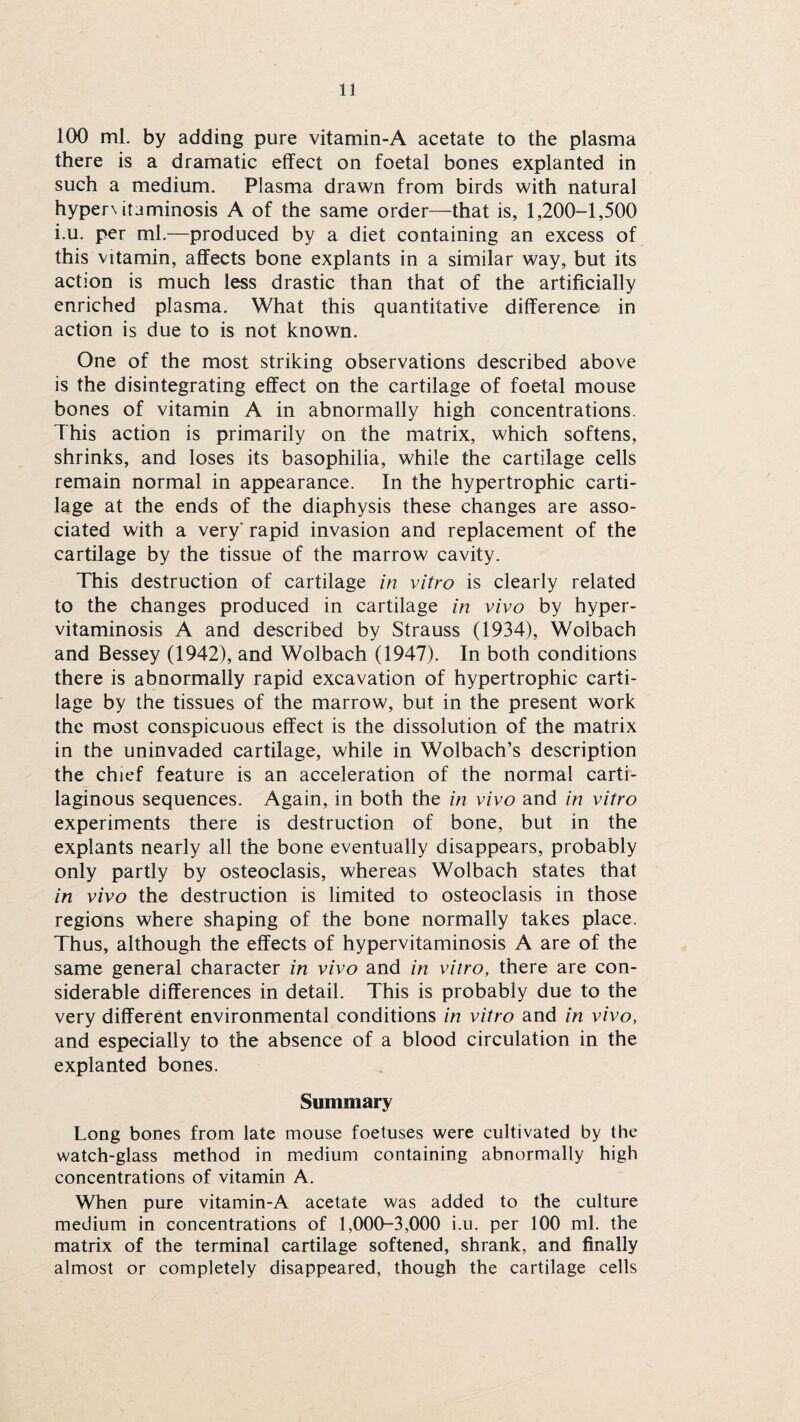 100 ml. by adding pure vitamin-A acetate to the plasma there is a dramatic effect on foetal bones explanted in such a medium. Plasma drawn from birds with natural hyper\itaminosis A of the same order—that is, 1,200-1,500 i.u. per ml.—produced by a diet containing an excess of this vitamin, affects bone explants in a similar way, but its action is much less drastic than that of the artificially enriched plasma. What this quantitative difference in action is due to is not known. One of the most striking observations described above is the disintegrating effect on the cartilage of foetal mouse bones of vitamin A in abnormally high concentrations. This action is primarily on the matrix, which softens, shrinks, and loses its basophilia, while the cartilage cells remain normal in appearance. In the hypertrophic carti¬ lage at the ends of the diaphysis these changes are asso¬ ciated with a very' rapid invasion and replacement of the cartilage by the tissue of the marrow cavity. This destruction of cartilage in vitro is clearly related to the changes produced in cartilage in vivo by hyper- vitaminosis A and described by Strauss (1934), Woibach and Bessey (1942), and Woibach (1947). In both conditions there is abnormally rapid excavation of hypertrophic carti¬ lage by the tissues of the marrow, but in the present work the most conspicuous effect is the dissolution of the matrix in the uninvaded cartilage, while in Wolbach’s description the chief feature is an acceleration of the normal carti¬ laginous sequences. Again, in both the in vivo and in vitro experiments there is destruction of bone, but in the explants nearly all the bone eventually disappears, probably only partly by osteoclasis, whereas Woibach states that in vivo the destruction is limited to osteoclasis in those regions where shaping of the bone normally takes place. Thus, although the effects of hypervitaminosis A are of the same general character in vivo and in vitro, there are con¬ siderable differences in detail. This is probably due to the very different environmental conditions in vitro and in vivo, and especially to the absence of a blood circulation in the explanted bones. Summary Long bones from late mouse foetuses were cultivated by the watch-glass method in medium containing abnormally high concentrations of vitamin A. When pure vitamin-A acetate was added to the culture medium in concentrations of 1,000-3,000 i.u. per 100 ml. the matrix of the terminal cartilage softened, shrank, and finally almost or completely disappeared, though the cartilage cells