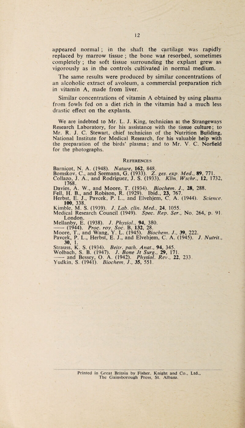 appeared normal ; in the shaft the cartilage was rapidly replaced by marrow tissue ; the bone was resorbed, sometimes completely ; the soft tissue surrounding the explant grew as vigorously as in the controls cultivated in normal medium. The same results were produced by similar concentrations of an alcoholic extract of avoleum, a commercial preparation rich in vitamin A, made from liver. Similar concentrations of vitamin A obtained by using plasma from fowls fed on a diet rich in the vitamin had a much less drastic effect on the explants. We are indebted to Mr. L. J. King, technician at the Strangeways Research Laboratory, for his assistance with the tissue culture; to Mr. R. J. C. Stewart, chief technician of the Nutrition Building, National Institute for Medical Research, for his valuable help with the preparation of the birds’ plasma; and to Mr. V C. Norfield for the photographs. References Barnicot, N. A. (1948). Nature, 162, 848. Bomskov, C., and Seemann, G. (1933). Z. ges. exp. Med., 89, 771. Collazo, J. A., and Rodriguez, J. S. (1933). Klin. Wschr., 12, 1732, 1768. Davies, A. W., and Moore, T. (1934). Biochem. J., 28, 288. Fell, H. B., and Robison, R. (1929). Ibid., 23, 767. Herbst, E. J., Pavcek, P. L., and Elvehjem, C. A. (1944). Science. 100, 338. Kimble, M. S. (1939). J. Lab. clin. Med., 24. 1055. Medical Research Council (1949). Spec. Rep. Ser., No. 264, p. 91. London. Mellanby, E. (1938). J. Physiol., 94, 380. - (1944). Proc. roy. Soc. B, 132, 28. Moore, T., and Wang, Y. L. (1945). Biochem. J., 39, 222. Pavcek, P. L., Herbst, E. J., and Elvehjem, C. A. (1945). J. Nutrit., 30, 1. Strauss, K. S. (1934). Beitr. path. Anat., 94, 345. Wolbach, S. B. (1947). J. Bone Jt Surg., 29, 171. -- and Bessey, O. A. (1942). Physiol. Rev., 22, 233. Yudkin, S. (1941). Biochem. J., 35, 551, Printed in Great Britain by Fisher, Knight and Co., Ltd The Gainsborough Press, St. Albans.