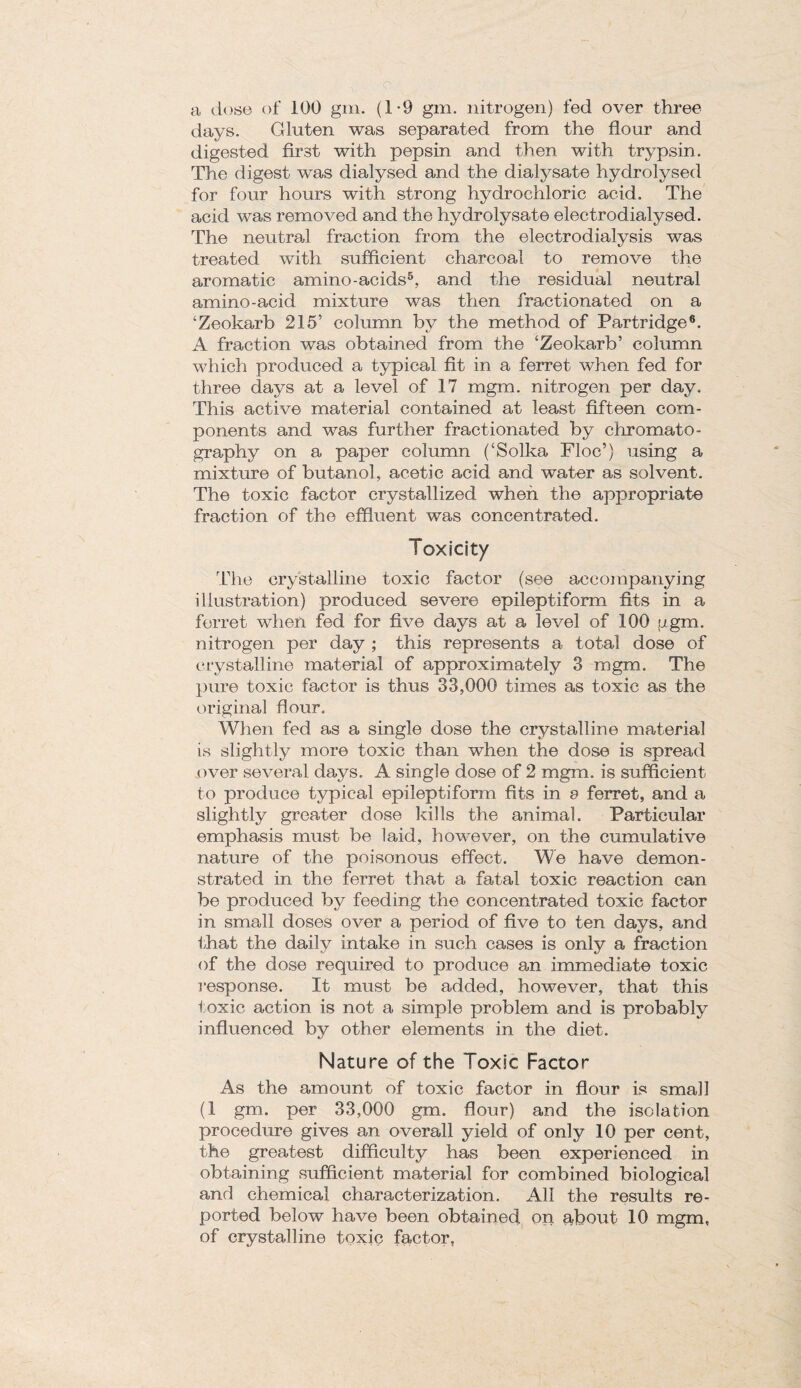 a dose of 100 gm. (1*9 gm. nitrogen) fed over three days. Gluten was separated from the flour and digested first with pepsin and then with trypsin. The digest was dialysed and the dialysate hydrolysed for four hours with strong hydrochloric acid. The acid was removed and the hydrolysate electrodialysed. The neutral fraction from the electrodialysis was treated with sufficient charcoal to remove the aromatic amino-acids5, and the residual neutral amino-acid mixture was then fractionated on a ‘Zeokarb 215’ column by the method of Partridge6. A fraction was obtained from the ‘Zeokarb’ column which produced a typical fit in a ferret when fed for three days at a level of 17 mgm. nitrogen per day. This active material contained at least fifteen com¬ ponents and was further fractionated by chromato¬ graphy on a paper column (‘Solka Floe’) using a mixture of butanol, acetic acid and water as solvent. The toxic factor crystallized when the appropriate fraction of the effluent was concentrated. Toxicity The crystalline toxic factor (see accompanying illustration) produced severe epileptiform fits in a ferret when fed for five days at a level of 100 ggm. nitrogen per day ; this represents a total dose of crystalline material of approximately 3 mgm. The pure toxic factor is thus 33,000 times as toxic as the original flour. When fed as a single dose the crystalline material is slightly more toxic than when the dose is spread over several days. A single dose of 2 mgm. is sufficient to produce typical epileptiform fits in a ferret, and a slightly greater dose kills the animal. Particular emphasis must be laid, however, on the cumulative nature of the poisonous effect. We have demon¬ strated in the ferret that a fatal toxic reaction can be produced by feeding the concentrated toxic factor in small doses over a period of five to ten days, and that the daily intake in such cases is only a fraction of the dose required to produce an immediate toxic response. It must be added, however, that this toxic action is not a simple problem and is probably influenced by other elements in the diet. Nature of the Toxic Factor As the amount of toxic factor in flour is small (1 gm. per 33,000 gm. flour) and the isolation procedure gives an overall yield of only 10 per cent, the greatest difficulty has been experienced in obtaining sufficient material for combined biological and chemical characterization. All the results re¬ ported below have been obtained, on gbout 10 mgm, of crystalline toxic factor,
