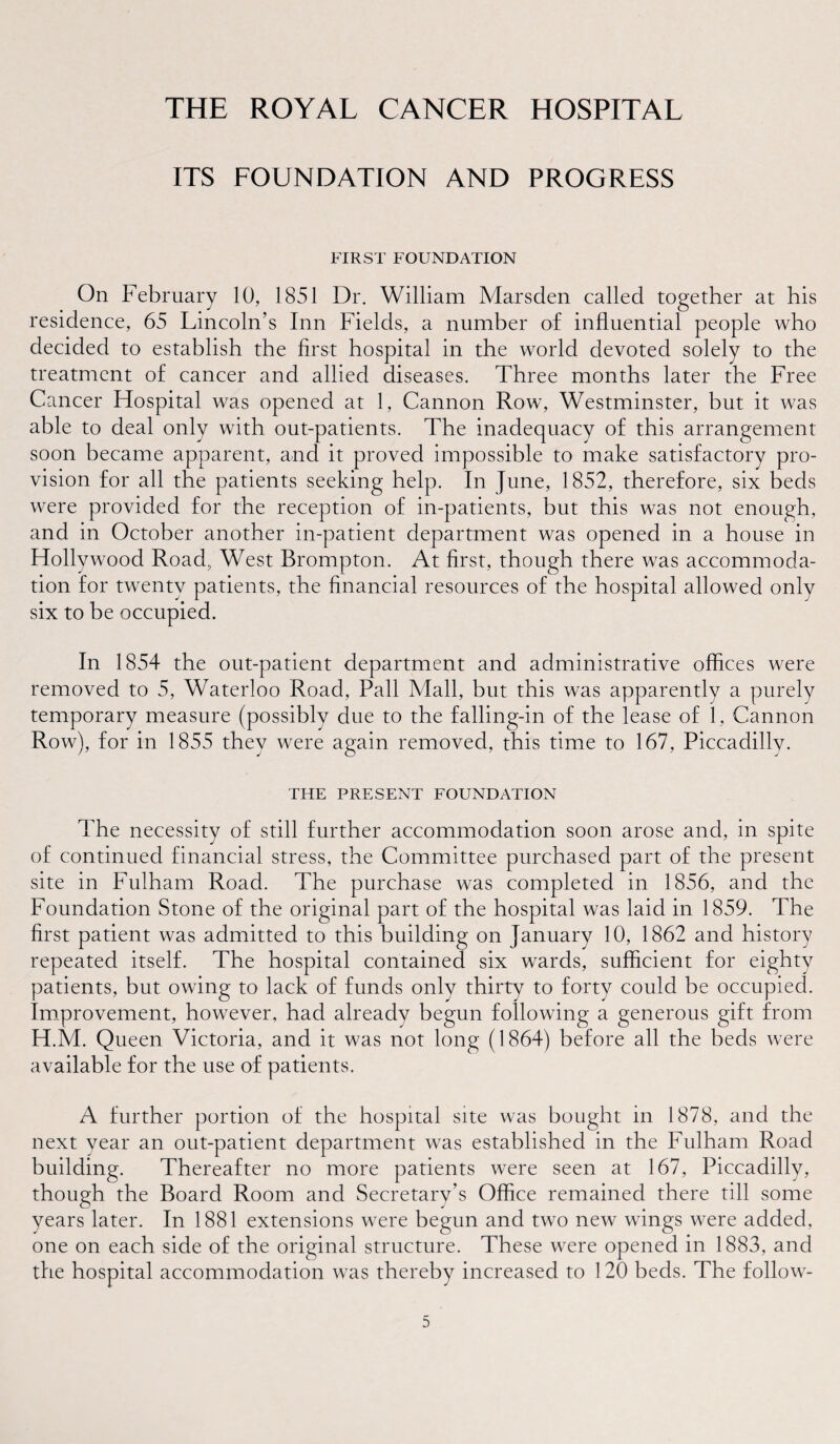 ITS FOUNDATION AND PROGRESS FIRST FOUNDATION On February 10, 1851 Dr. William Marsden called together at his residence, 65 Lincoln’s Inn Fields, a number of influential people who decided to establish the first hospital in the world devoted solely to the treatment of cancer and allied diseases. Three months later the Free Cancer Hospital was opened at 1, Cannon Row, Westminster, but it was able to deal only with out-patients. The inadequacy of this arrangement soon became apparent, and it proved impossible to make satisfactory pro¬ vision for all the patients seeking help. In June, 1852, therefore, six beds were provided for the reception of in-patients, but this was not enough, and in October another in-patient department was opened in a house in Hollywood Road, West Brompton. At first, though there was accommoda¬ tion for twenty patients, the financial resources of the hospital allowed only six to be occupied. In 1854 the out-patient department and administrative offices were removed to 5, Waterloo Road, Pall Mall, but this was apparently a purely temporary measure (possibly due to the falling-in of the lease of 1, Cannon Row), for in 1855 they were again removed, this time to 167, Piccadilly. THE PRESENT FOUNDATION The necessity of still further accommodation soon arose and, in spite of continued financial stress, the Committee purchased part of the present site in Fulham Road. The purchase was completed in 1856, and the Foundation Stone of the original part of the hospital was laid in 1859. The first patient was admitted to this building on January 10, 1862 and history repeated itself. The hospital contained six wards, sufficient for eighty patients, but owing to lack of funds only thirty to forty could be occupied. Improvement, however, had already begun following a generous gift from H.M. Queen Victoria, and it was not long (1864) before all the beds were available for the use of patients. A further portion of the hospital site was bought in 1878, and the next year an out-patient department was established in the Fulham Road building. Thereafter no more patients were seen at 167, Piccadilly, though the Board Room and Secretary’s Office remained there till some years later. In 1881 extensions were begun and two new wings were added, one on each side of the original structure. These were opened in 1883, and the hospital accommodation was thereby increased to 120 beds. The foliow-