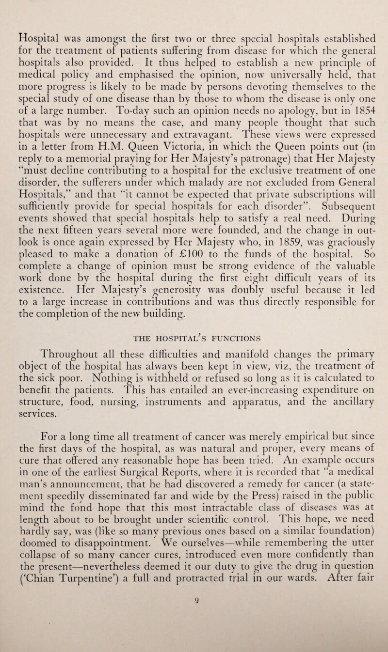 Hospital was amongst the first two or three special hospitals established for the treatment of patients suffering from disease for which the general hospitals also provided. It thus helped to establish a new principle of medical policy and emphasised the opinion, now universally held, that more progress is likely to be made by persons devoting themselves to the special study of one disease than by those to whom the disease is only one of a large number. To-day such an opinion needs no apology, but in 1854 that was by no means the case, and many people thought that such hospitals were unnecessary and extravagant. These views were expressed in a letter from H.M. Queen Victoria, in which the Queen points out (in reply to a memorial praying for Her Majesty’s patronage) that Her Majesty “must decline contributing to a hospital for the exclusive treatment of one disorder, the sufferers under which malady are not excluded from General Hospitals,” and that “it cannot be expected that private subscriptions will sufficiently provide for special hospitals for each disorder”. Subsequent events showed that special hospitals help to satisfy a real need. During the next fifteen years several more were founded, and the change in out¬ look is once again expressed by Her Majesty who, in 1859, was graciously pleased to make a donation of £100 to the funds of the hospital. So complete a change of opinion must be strong evidence of the valuable work done by the hospital during the first eight difficult years of its existence. Her Majesty’s generosity was doubly useful because it led to a large increase in contributions and was thus directly responsible for the completion of the new building. THE HOSPITALS FUNCTIONS Throughout all these difficulties and manifold changes the primary object of the hospital has always been kept in view, viz, the treatment of the sick poor. Nothing is withheld or refused so long as it is calculated to benefit the patients. This has entailed an ever-increasing expenditure on structure, food, nursing, instruments and apparatus, and the ancillary services. For a long time all treatment of cancer was merely empirical but since the first days of the hospital, as was natural and proper, every means of cure that offered any reasonable hope has been tried. An example occurs in one of the earliest Surgical Reports, where it is recorded that “a medical man’s announcement, that he had discovered a remedy for cancer (a state¬ ment speedily disseminated far and wide by the Press) raised in the public mind the fond hope that this most intractable class of diseases was at length about to be brought under scientific control. This hope, we need hardly say, was (like so many previous ones based on a similar foundation) doomed to disappointment. We ourselves—while remembering the utter collapse of so many cancer cures, introduced even more confidently than the present—nevertheless deemed it our duty to give the drug in question ('Chian Turpentine’) a full and protracted trial in our wards. After fair