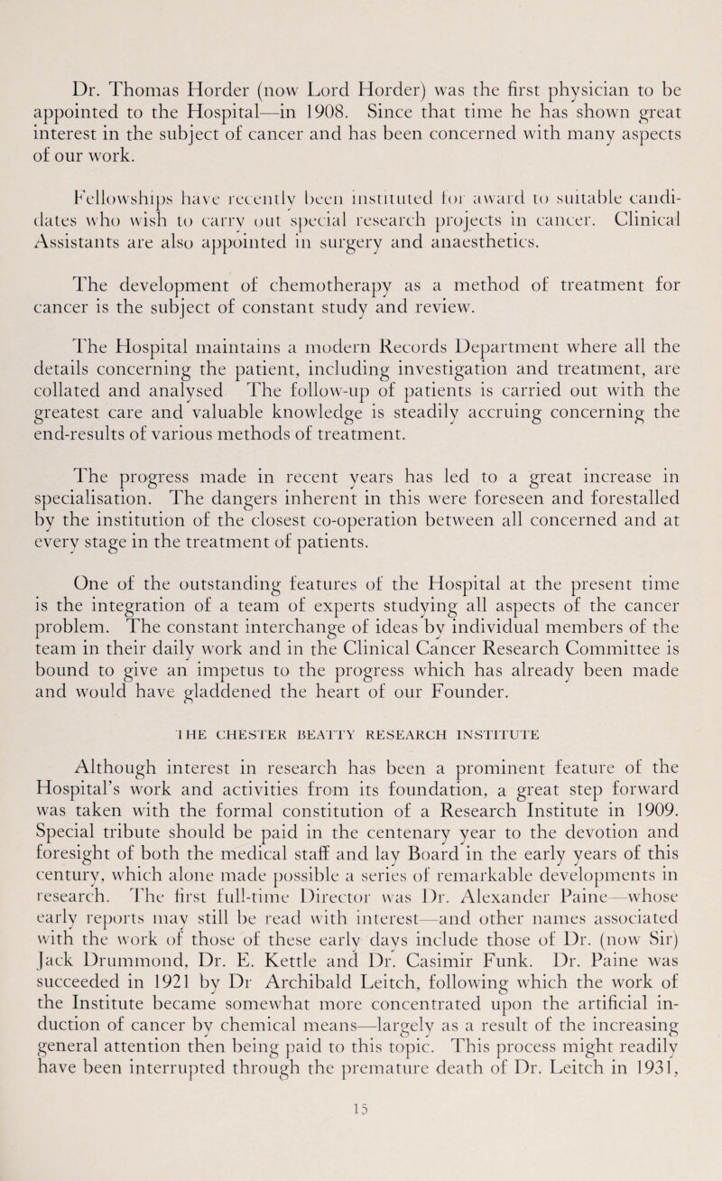Dr. Thomas Horder (now Lord Horder) was the first physician to be appointed to the Hospital—in 1908. Since that time he has shown great interest in the subject of cancer and has been concerned with many aspects of our work. Fellowships have recently been instituted tor award to suitable candi¬ dates who wish to carry out special research projects in cancer. Clinical Assistants are also appointed in surgery and anaesthetics. The development of chemotherapy as a method of treatment for cancer is the subject of constant study and review. The Hospital maintains a modern Records Department where all the details concerning the patient, including investigation and treatment, are collated and analysed The follow-up of patients is carried out with the greatest care and valuable knowledge is steadily accruing concerning the end-results of various methods of treatment. The progress made in recent years has led to a great increase in specialisation. The dangers inherent in this were foreseen and forestalled by the institution of the closest co-operation between all concerned and at every stage in the treatment of patients. One of the outstanding features of the Hospital at the present time is the integration of a team of experts studying all aspects of the cancer problem. The constant interchange of ideas by individual members of the team in their daily work and in the Clinical Cancer Research Committee is bound to give an impetus to the progress which has already been made and would have gladdened the heart of our Founder. 1 HE CHESTER BEATTY RESEARCH INSTITUTE Although interest in research has been a prominent feature of the Hospital’s work and activities from its foundation, a great step forward was taken with the formal constitution of a Research Institute in 1909. Special tribute should be paid in the centenary year to the devotion and foresight of both the medical staff and lay Board in the early years of this century, which alone made possible a series of remarkable developments in research. The first full-time Director was Dr. Alexander Paine—whose early reports may still be read with interest-—and other names associated with the work of those of these early days include those of Dr. (now Sir) Jack Drummond, Dr. E. Kettle and Dr. Casimir Funk. Dr. Paine was succeeded in 1921 by Dr Archibald Leitch, following which the work of the Institute became somewhat more concentrated upon the artificial in¬ duction of cancer by chemical means—largely as a result of the increasing general attention then being paid to this topic. This process might readily have been interrupted through the premature death of Dr. Leitch in 1931,