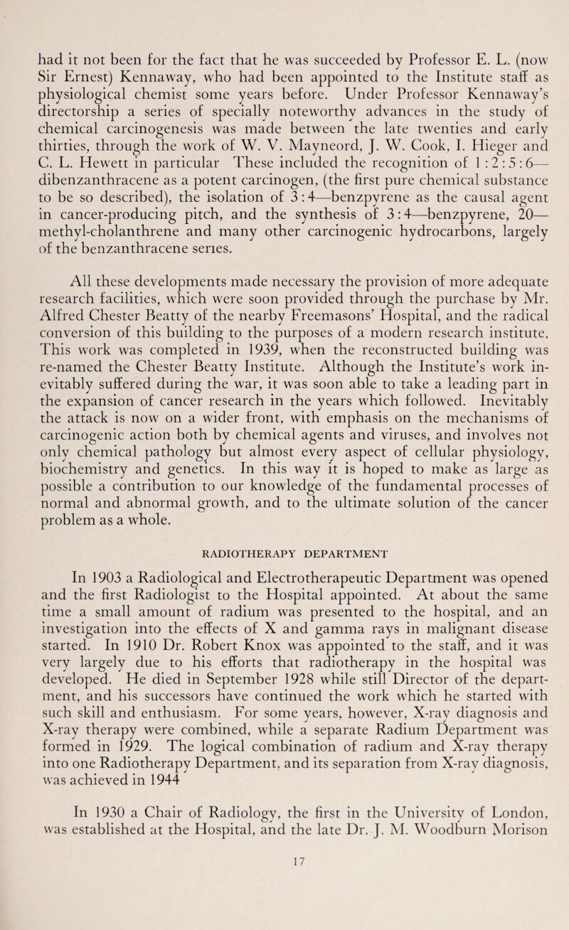 had it not been for the fact that he was succeeded by Professor E. L. (now Sir Ernest) Kennaway, who had been appointed to the Institute staff as physiological chemist some years before. Under Professor Kennaway’s directorship a series of specially noteworthy advances in the study of chemical carcinogenesis was made between the late twenties and early thirties, through the work of W. V. Mayneord, J. W. Cook, I. Hieger and C. L. Hewett in particular These included the recognition of 1:2:5: 6— dibenzanthracene as a potent carcinogen, (the first pure chemical substance to be so described), the isolation of 3:4—benzpyrene as the causal agent in cancer-producing pitch, and the synthesis of 3:4—benzpyrene, 20— methyl-cholanthrene and many other carcinogenic hydrocarbons, largely of the benzanthracene series. All these developments made necessary the provision of more adequate research facilities, which were soon provided through the purchase by Mr. Alfred Chester Beatty of the nearby Freemasons’ Hospital, and the radical conversion of this building to the purposes of a modern research institute. This work was completed in 1939, when the reconstructed building was re-named the Chester Beatty Institute. Although the Institute’s work in¬ evitably suffered during the war, it was soon able to take a leading part in the expansion of cancer research in the years which followed. Inevitably the attack is now on a wider front, with emphasis on the mechanisms of carcinogenic action both by chemical agents and viruses, and involves not only chemical pathology but almost every aspect of cellular physiology, biochemistry and genetics. In this way it is hoped to make as large as possible a contribution to our knowledge of the fundamental processes of normal and abnormal growth, and to the ultimate solution of the cancer problem as a whole. RADIOTHERAPY DEPARTMENT In 1903 a Radiological and Electrotherapeutic Department was opened and the first Radiologist to the Hospital appointed. At about the same time a small amount of radium was presented to the hospital, and an investigation into the effects of X and gamma rays in malignant disease started. In 1910 Dr. Robert Knox was appointed to the staff, and it was very largely due to his efforts that radiotherapy in the hospital was developed. He died in September 1928 while still Director of the depart¬ ment, and his successors have continued the work which he started with such skill and enthusiasm. For some years, however, X-ray diagnosis and X-ray therapy were combined, while a separate Radium Department was formed in 1929. The logical combination of radium and X-ray therapy into one Radiotherapy Department, and its separation from X-ray diagnosis, was achieved in 1944 In 1930 a Chair of Radiology, the first in the University of London, was established at the Hospital, and the late Dr. J. M. Woodburn Morison