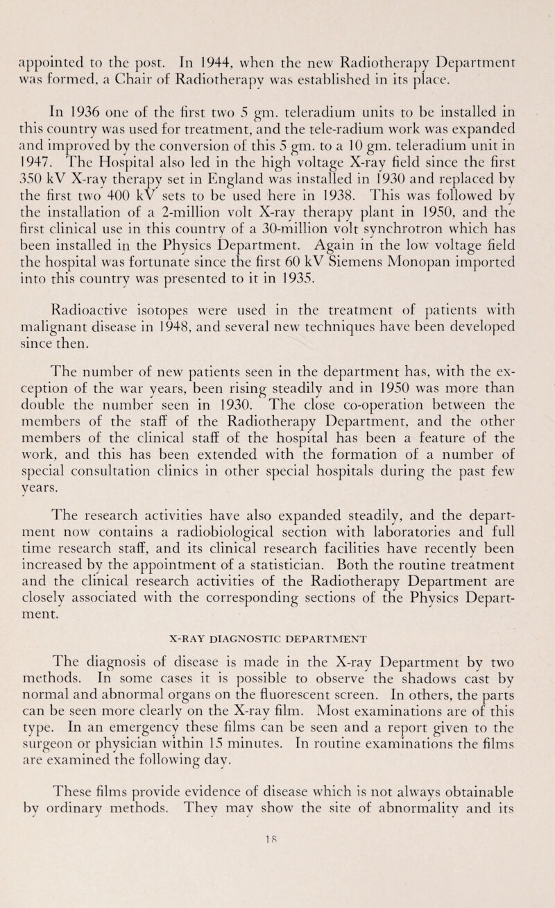 appointed to the post. In 1944, when the new Radiotherapy Department was formed, a Chair of Radiotherapy was established in its place. In 1936 one of the first two 5 gm. teleradium units to be installed in this country was used for treatment, and the tele-radium work was expanded and improved by the conversion of this 5 gm. to a 10 gm. teleradium unit in 1947. The Hospital also led in the high voltage X-ray field since the first 350 kV X-ray therapy set in England was installed in 1930 and replaced by the first two 400 kV sets to he used here in 1938. This was followed by the installation of a 2-million volt X-ray therapy plant in 1950, and the first clinical use in this country of a 30-million volt synchrotron which has been installed in the Physics Department. Again in the low voltage field the hospital was fortunate since the first 60 kV Siemens Monopan imported into this country was presented to it in 1935. Radioactive isotopes were used in the treatment of patients with malignant disease in 1948, and several new techniques have been developed since then. The number of new patients seen in the department has, with the ex¬ ception of the war years, been rising steadily and in 1950 was more than double the number seen in 1930. The close co-operation between the members of the staff of the Radiotherapy Department, and the other members of the clinical staff of the hospital has been a feature of the work, and this has been extended with the formation of a number of special consultation clinics in other special hospitals during the past few years. J The research activities have also expanded steadily, and the depart¬ ment now contains a radiobiological section with laboratories and full time research staff, and its clinical research facilities have recently been increased by the appointment of a statistician. Both the routine treatment and the clinical research activities of the Radiotherapy Department are closely associated with the corresponding sections of the Physics Depart¬ ment. X-RAY DIAGNOSTIC DEPARTMENT The diagnosis of disease is made in the X-ray Department by two methods. In some cases it is possible to observe the shadows cast by normal and abnormal organs on the fluorescent screen. In others, the parts can be seen more clearly on the X-ray film. Most examinations are of this type. In an emergency these films can be seen and a report given to the surgeon or physician within 15 minutes. In routine examinations the films are examined the following day. These films provide evidence of disease which is not always obtainable bv ordinary methods. They mav show the site of abnormality and its J J a * 4 is
