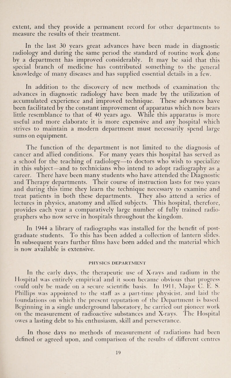 extent, and they provide a permanent record for other departments to measure the results of their treatment. In the last 30 years great advances have been made in diagnostic radiology and during the same period the standard of routine work done by a department has improved considerably. It may he said that this nch of medicine has contributed something to the of many diseases and has supplied essential details in a In addition to the discovery of new methods of examination the advances in diagnostic radiology have been made by the utilization of accumulated experience and improved technique. These advances have been facilitated by the constant improvement of apparatus which now bears little resemblance to that of 40 years ago. While this apparatus is more useful and more elaborate it is more expensive and any hospital which strives to maintain a modern department must necessarily spend large sums on equipment. The function of the department is not limited to the diagnosis of cancer and allied conditions. For many years this hospital has served as a school for the teaching of radiology—to doctors who wish to specialize in this subject—and to technicians who intend to adopt radiography as a career. There have been many students who have attended the Diagnostic and Therapy departments. Their course of instruction lasts for two years and during this time they learn the technique necessary to examine and treat patients in both these departments. They also attend a series of lectures in physics, anatomy and allied subjects. This hospital, therefore, provides each year a comparatively large number of fully trained radio¬ graphers who now serve in hospitals throughout the kingdom. In 1944 a library of radiographs was installed for the benefit of post¬ graduate students. To this has been added a collection of lantern slides. In subsequent years further films have been added and the material which is now available is extensive. PHYSICS DEPARTMENT In the early days, the therapeutic use of X-rays and radium in the Hospital was entirely empirical and it soon became obvious that progress could only be made on a secure scientific basis. In 1911, Major C. E, S. Phillips was appointed to the stall as a part-time physicist, and laid the foundations on which the present reputation of the Department is based. Beginning in a single underground laboratory, he carried out pioneer work on the measurement of radioactive substances and X-rays. The Hospital owes a lasting debt to his enthusiasm, skill and perseverance. In those days no methods of measurement of radiations had been defined or agreed upon, and comparison of the results of different centres special bn knowledge