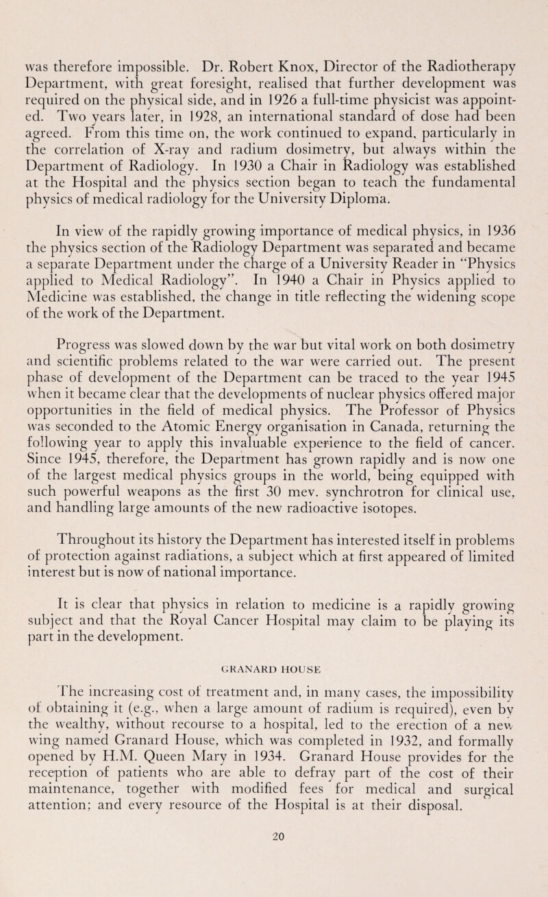 was therefore impossible. Dr. Robert Knox, Director of the Radiotherapy Department, with great foresight, realised that further development was required on the physical side, and in 1926 a full-time physicist was appoint¬ ed. Two years later, in 1928, an international standard of dose had been agreed. From this time on, the work continued to expand, particularly in the correlation of X-ray and radium dosimetry, but always within the Department of Radiology. In 1930 a Chair in Radiology was established at the Hospital and the physics section began to teach the fundamental physics of medical radiology for the University Diploma. In view of the rapidly growing importance of medical physics, in 1936 the physics section of the Radiology Department was separated and became a separate Department under the charge of a University Reader in “Physics applied to Medical Radiology”. In 1940 a Chair in Physics applied to Medicine was established, the change in title reflecting the widening scope of the work of the Department. Progress was slowed down by the war but vital work on both dosimetry and scientific problems related to the war were carried out. The present phase of development of the Department can be traced to the year 1945 when it became clear that the developments of nuclear physics offered major opportunities in the field of medical physics. The Professor of Physics was seconded to the Atomic Energy organisation in Canada, returning the following year to apply this invaluable experience to the field of cancer. Since 1945, therefore, the Department has grown rapidly and is now one of the largest medical physics groups in the world, being equipped with such powerful weapons as the first 30 mev. synchrotron for clinical use, and handling large amounts of the new radioactive isotopes. Throughout its history the Department has interested itself in problems of protection against radiations, a subject which at first appeared of limited interest but is now of national importance. It is clear that physics in relation to medicine is a rapidly growing ect and that the Royal Cancer Hospital may claim to be playing its part in the development. GRANARD HOUSE The increasing cost of treatment and, in many cases, the impossibility of obtaining it (e.g., when a large amount of radium is required), even by the wealthy, without recourse to a hospital, led to the erection of a new wing named Granard House, which was completed in 1932, and formally opened by H.M. Queen Mary in 1934. Granard House provides for the reception of patients who are able to defray part of the cost of their maintenance, together with modified fees for medical and surgical attention; and every resource of the Hospital is at their disposal.