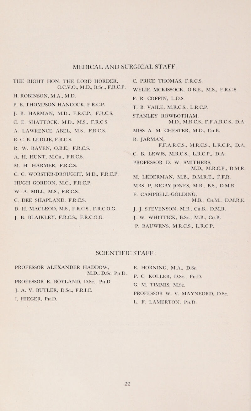 MEDICAL AND SURGICAL STAFF: THE RIGHT HON. THE LORD HORDER, G.C.V.O., M.D., B.Sc., F.R.C.P. H. ROBINSON, M.A., M.D. P. E. THOMPSON HANCOCK, F.R.C.P. J. B. HARMAN, M.D., F.R.C.P., F.R.C.S. C. E. SHATTOCK, M.D., MS., F.R.C.S. A. LAWRENCE ABEL, M.S., F.R.C.S. R. C. B. LEDLIE, F.R.C.S. R. W. RAVEN, O.B.E., F.R.C.S. A. H. HUNT, M.Ch., F.R.C.S. M. H. HARMER, F.R.C.S. C. C. WORSTER-DROUGHT, M.D., F.R.C.P. HUGH GORDON, M.C., F.R.C.P. W. A. MILL, M.S., F.R.C.S. C. DEE SHAPLAND, F.R.C.S. D. H. MACLEOD, M.S., F.R.C.S., F.R C.O.G. J. B. BLAIKLEY, F.R.C.S., F.R.C.O.G. C. PRICE THOMAS, F.R.C.S. WYLIE MCKISSOCK, O.B.E., M.S., F.R.C.S. F. R. COFFIN, L.D.S. T. B. VAILE, M.R.C.S., L.R.C.P. STANLEY ROWBOTHAM, M.D., M.R.C.S., F.F.A.R.C.S., D.A MISS A. M. CHESTER, M.D., Ch.B. R. JARMAN, F.F.A.R.C.S., M.R.C.S., L.R.C.P., D.A C. B. LEWIS, M.R.C.S., L.R.C.P., D.A. PROFESSOR D. W. SMITHERS, M.D., M.R.C.P., D.M.R M. LEDERMAN, M.B., D.M.R.E., F.F.R. MRS. P. RIGBY-JONES, M.B., B.S., D.M.R. F. CAMPBELL-GOLDING, M.B., Ch.M., D.M.R.E J. J. STEVENSON, M.B., Ch.B., D.M.R. J. W. WHITTICK, B.Sc., M.B., Ch.B. P. BAUWENS, M.R.C.S., L.R.C.P. SCIENTIFIC STAFF: PROFESSOR ALEXANDER HADDOW, M.D., D.Sc. Ph D. PROFESSOR E. BOYLAND, D.Sc., Ph.D. J. A. V. BUTLER, D.Sc., F.R.I.C. I. HIEGER, Ph.D. E. HORNING, M.A., D.Sc. P. C. ROLLER, D.Sc., Prr.D. G. M. TIMMIS, M.Sc. PROFESSOR W. V. MAYNEORD, D.Sc. L. F. LAMERTON. Ph.D.