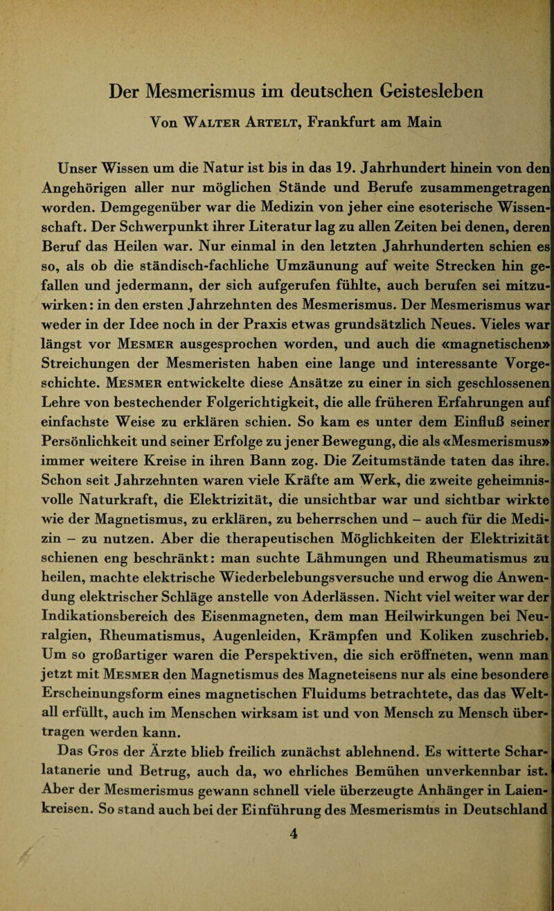 Yon Walter Artelt, Frankfurt am Main Unser Wissen um die Natur ist bis in das 19. Jahrhundert hinein von den Angehörigen aller nur möglichen Stände und Berufe zusammengetragen worden. Demgegenüber war die Medizin von jeher eine esoterische Wissen¬ schaft. Der Schwerpunkt ihrer Literatur lag zu allen Zeiten bei denen, deren Beruf das Heilen war. Nur einmal in den letzten Jahrhunderten schien es so, als ob die ständisch-fachliche Umzäunung auf weite Strecken hin ge¬ fallen und jedermann, der sich aufgerufen fühlte, auch berufen sei mitzu¬ wirken: in den ersten Jahrzehnten des Mesmerismus. Der Mesmerismus war weder in der Idee noch in der Praxis etwas grundsätzlich Neues. Vieles war längst vor Mesmer ausgesprochen worden, und auch die «magnetischen» Streichungen der Mesmeristen haben eine lange und interessante Vorge¬ schichte. Mesmer entwickelte diese Ansätze zu einer in sich geschlossenen Lehre von bestechender Folgerichtigkeit, die alle früheren Erfahrungen auf einfachste Weise zu erklären schien. So kam es unter dem Einfluß seiner Persönlichkeit und seiner Erfolge zu jener Bewegung, die als «Mesmerismus» immer weitere Kreise in ihren Bann zog. Die Zeitumstände taten das ihre. Schon seit Jahrzehnten waren viele Kräfte am Werk, die zweite geheimnis¬ volle Naturkraft, die Elektrizität, die unsichtbar war und sichtbar wirkte wie der Magnetismus, zu erklären, zu beherrschen und - auch für die Medi¬ zin - zu nutzen. Aber die therapeutischen Möglichkeiten der Elektrizität schienen eng beschränkt: man suchte Lähmungen und Rheumatismus zu heilen, machte elektrische Wiederbelebungsversuche und erwog die Anwen¬ dung elektrischer Schläge anstelle von Aderlässen. Nicht viel weiter war der Indikationsbereich des Eisenmagneten, dem man Heilwirkungen bei Neu¬ ralgien, Rheumatismus, Augenleiden, Krämpfen und Koliken zuschrieb. Um so großartiger waren die Perspektiven, die sich eröffneten, wenn man jetzt mit Mesmer den Magnetismus des Magneteisens nur als eine besondere Erscheinungsform eines magnetischen Fluidums betrachtete, das das Welt¬ all erfüllt, auch im Menschen wirksam ist und von Mensch zu Mensch über¬ tragen werden kann. Das Gros der Ärzte blieb freilich zunächst ablehnend. Es witterte Schar¬ latanerie und Betrug, auch da, wo ehrliches Bemühen unverkennbar ist. Aber der Mesmerismus gewann schnell viele überzeugte Anhänger in Laien¬ kreisen. So stand auch bei der Einführung des Mesmerismüs in Deutschland 4