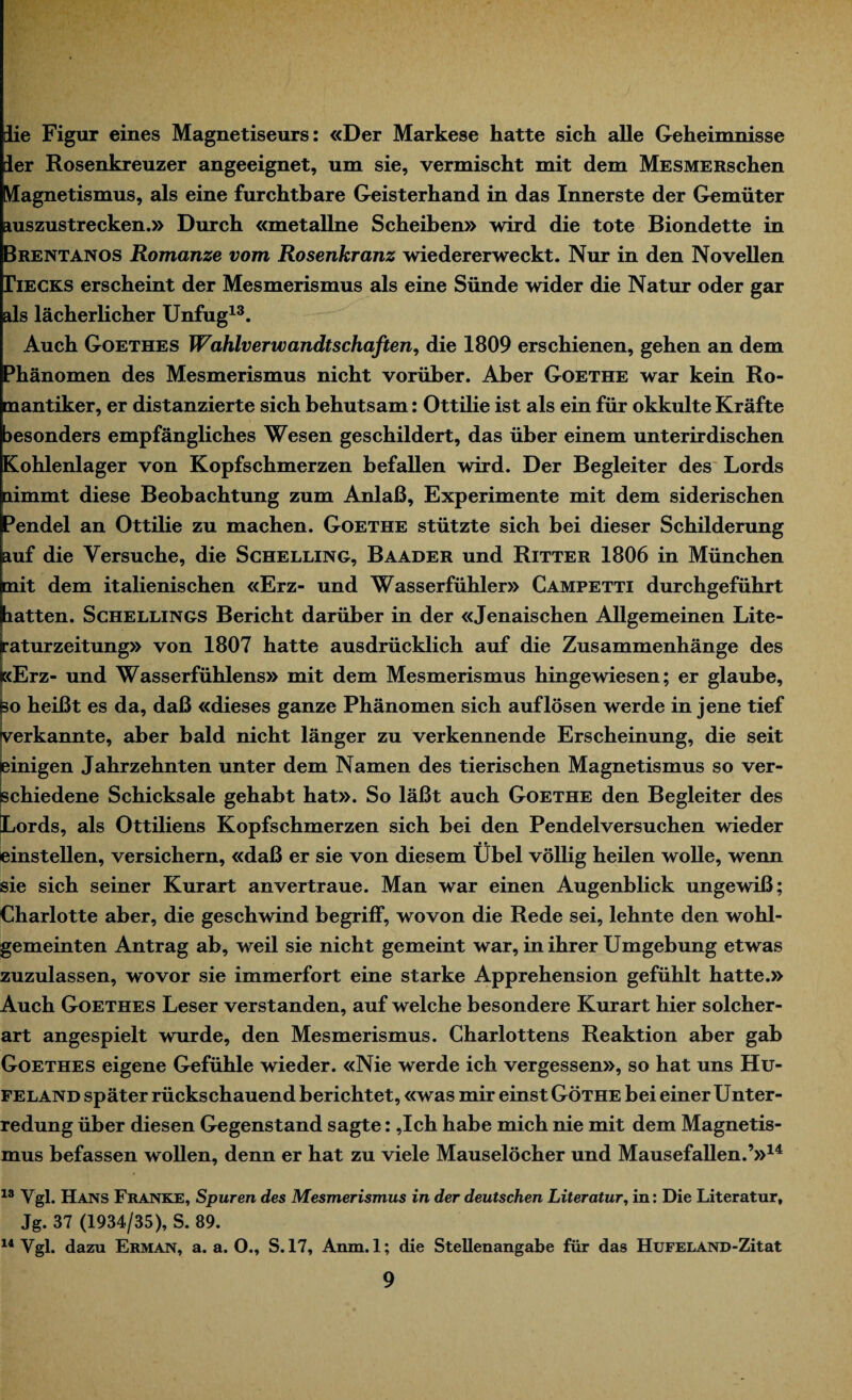 lie Figur eines Magnetiseurs: «Der Markese hatte sich alle Geheimnisse ler Rosenkreuzer angeeignet, um sie, vermischt mit dem MESMERschen Vlagnetismus, als eine furchtbare Geisterhand in das Innerste der Gemüter auszustrecken.» Durch «metallne Scheiben» wird die tote Biondette in «Brentanos Romanze vom Rosenkranz wiedererweckt. Nur in den Novellen Decks erscheint der Mesmerismus als eine Sünde wider die Natur oder gar als lächerlicher Unfug13. Auch Goethes Wahlverwandtschaften, die 1809 erschienen, gehen an dem Phänomen des Mesmerismus nicht vorüber. Aber Goethe war kein Ro¬ mantiker, er distanzierte sich behutsam: Ottilie ist als ein für okkulte Kräfte jesonders empfängliches Wesen geschildert, das über einem unterirdischen Kohlenlager von Kopfschmerzen befallen wird. Der Begleiter des Lords aimmt diese Beobachtung zum Anlaß, Experimente mit dem siderischen Pendel an Ottilie zu machen. Goethe stützte sich bei dieser Schilderung auf die Versuche, die Schelling, Baader und Ritter 1806 in München mit dem italienischen «Erz- und Wasserfühler» Campetti durchgeführt batten. Schellings Bericht darüber in der «Jenaischen Allgemeinen Lite¬ raturzeitung» von 1807 hatte ausdrücklich auf die Zusammenhänge des :<Erz- und Wasserfühlens» mit dem Mesmerismus hingewiesen; er glaube, so heißt es da, daß «dieses ganze Phänomen sich auf lösen werde in jene tief verkannte, aber bald nicht länger zu verkennende Erscheinung, die seit einigen Jahrzehnten unter dem Namen des tierischen Magnetismus so ver¬ schiedene Schicksale gehabt hat». So läßt auch Goethe den Begleiter des [Lords, als Ottiliens Kopfschmerzen sich bei den Pendelversuchen wieder einstellen, versichern, «daß er sie von diesem Übel völlig heilen wolle, wenn sie sich seiner Kurart anvertraue. Man war einen Augenblick ungewiß; Charlotte aber, die geschwind begriff, wovon die Rede sei, lehnte den wohl¬ gemeinten Antrag ab, weil sie nicht gemeint war, in ihrer Umgebung etwas zuzulassen, wovor sie immerfort eine starke Apprehension gefühlt hatte.» Auch Goethes Leser verstanden, auf welche besondere Kurart hier solcher¬ art angespielt wurde, den Mesmerismus. Charlottens Reaktion aber gab Goethes eigene Gefühle wieder. «Nie werde ich vergessen», so hat uns Hu¬ feland später rückschauend berichtet, «was mir einst Göthe bei einer Unter¬ redung über diesen Gegenstand sagte: ,Ich habe mich nie mit dem Magnetis¬ mus befassen wollen, denn er hat zu viele Mauselöcher und Mausefallen.’»14 13 Vgl. Hans Franke, Spuren des Mesmerismus in der deutschen Literatur, in: Die Literatur, Jg. 37 (1934/35), S. 89. 14 Vgl. dazu Erman, a. a. O., S. 17, Anm. 1; die Stellenangabe für das HüFELAND-Zitat