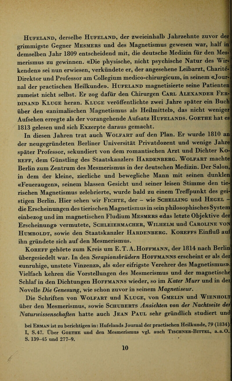 Hufeland, derselbe Hufeland, der zweieinhalb Jahrzehnte zuvor der grimmigste Gegner Mesmers und des Magnetismus gewesen war, half in demselben Jahr 1809 entscheidend mit, die deutsche Medizin für den Mes-j merismus zu gewinnen. «Die physische, nicht psychische Natur des Wir¬ kenden» sei nun erwiesen, verkündete er, der angesehene Leibarzt, Charite-: Direktor und Professor am Collegium medico-chirurgicum, in seinem «Jour-< nal der practischen Heilkunde». Hufeland magnetisierte seine Patienten zumeist nicht selbst. Er zog dafür den Chirurgen Carl Alexander Fer¬ dinand Kluge heran. Kluge veröffentlichte zwei Jahre später ein Buch über den «animalischen Magnetismus als Heilmittel», das nicht weniger Aufsehen erregte als der vorangehende Aufsatz Hufelands. Goethe hat es 1813 gelesen und sich Exzerpte daraus gemacht. In diesen Jahren trat auch Wolfart auf den Plan. Er wurde 1810 anj der neugegründeten Berliner Universität Privatdozent und wenige Jahre später Professor, sekundiert von dem romantischen Arzt und Dichter Ko-j REFF, dem Günstling des Staatskanzlers Hardenberg. Wolfart machte Berlin zum Zentrum des Mesmerismus in der deutschen Medizin. Der Salon,j in dem der kleine, zierliche und bewegliche Mann mit seinen dunklen «Feueraugen», seinem blassen Gesicht und seiner leisen Stimme den tie¬ rischen Magnetismus zelebrierte, wurde bald zu einem Treffpunkt des gei¬ stigen Berlin. Hier sehen wir Fichte, der — wie Schelling und Hegel — die Erscheinungen des tierischen Magnetismus in sein philosophisches System einbezog und im magnetischen Fludium Mesmers «das letzte Objektive der Erscheinung» vermutete, Schleiermacher, Wilhelm und Caroline von Humboldt, sowie den Staatskanzler Hardenberg. Koreffs Einfluß auf ihn gründete sich auf den Mesmerismus. Koreff gehörte zum Kreis um E.T. A.Hoffmann, der 1814 nach Berlin übergesiedelt war. In den Serapionsbrüdern Hoffmanns erscheint er als der «unruhige, unstete Vinzenz», als «der eifrigste Verehrer des Magnetismus». Vielfach kehren die Vorstellungen des Mesmerismus und der magnetische Schlaf in den Dichtungen Hoffmanns wieder, so im Kater Murr und in dei Novelle Die Genesung, wie schon zuvor in seinem Magnetiseur. Die Schriften von Wolfart und Kluge, von Gmelin und Wienholt über den Mesmerismus, sowie Schuberts Ansichten von der Nachtseite dei Naturwissenschaften hatte auch Jean Paul sehr gründlich studiert und bei Erman ist zu berichtigen in: Hufelands Journal der practischen Heilkunde, 79 (1834), I, S.47. Über Goethe und den Mesmerismus vgl. auch Tischner-Bittel, a. a.O.. S. 139-45 und 277-9.