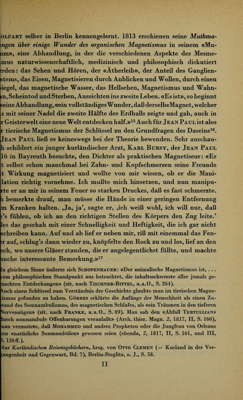 olfart selber in Berlin kennengelernt. 1813 erschienen seine Muthma- ngen über einige Wunder des organischen Magnetismus in seinem «Mu- lm», eine Abhandlung, in der die verschiedenen Aspekte des Mesme- mus naturwissenschaftlich, medizinisch und philosophisch diskutiert ;rden: das Sehen und Hören, der «Ätherleib», der Anteil des Ganglien- stems, das Eisen, Magnetisieren durch Anblicken und Wollen, durch einen iegel, das magnetische Wasser, das Hellsehen, Magnetismus und Wahn- m, Scheintod und Sterben, Aussichten ins zweite Leben. «Es ist», so beginnt seine Abhandlung, «ein vollständiges Wunder, daß derselbeMagnet, welcher s mit seiner Nadel die zweite Hälfte des Erdballs zeigte und gab, auch in r Geisterwelt eine neue Welt entdecken half.»15 Auch für Jean Paul ist also r tierische Magnetismus der Schlüssel zu den Grundfragen des Daseins16. Jean Paul ließ es keineswegs bei der Theorie bewenden. Sehr anschau- h schildert ein junger kurländischer Arzt, Karl Bursy, der Jean Paul 16 in Bayreuth besuchte, den Dichter als praktischen Magnetiseur: «Er t selbst schon manchmal bei Zahn- und Kopfschmerzen seine Freunde t Wirkung magnetisiert und wollte von mir wissen, ob er die Mani- lation richtig vornehme. Ich mußte mich hinsetzen, und nun manipu- rte er an mir in seinem Feuer so starken Druckes, daß es fast schmerzte. 1 bemerkte drauf, man müsse die Hände in einer geringen Entfernung m Kranken halten. ,Ja, ja’, sagte er, ,ich weiß wohl, ich will nur, daß j’s fühlen, ob ich an den richtigen Stellen des Körpers den Zug leite.’ les das geschah mit einer Schnelligkeit und Heftigkeit, die ich gar nicht schreiben kann. Auf und ab lief er neben mir, riß mit einemmal das Fen- :r auf, schlug’s dann wieder zu, knöpfelte den Rock zu und los, lief an den sch, wo unsere Gläser standen, die er angelegentlichst füllte, und machte mche interessante Bemerkung.»17 n gleichem Sinne äußerte sich Schopenhauer: «Der animalische Magnetismus ist, . . . mm phüosophischen Standpunkt aus betrachtet, die inhaltsschwerste aller jemals ge¬ nachten Entdeckungen» (zit. nach Tischner-Bittel, a.a. O., S. 264). Vuch einen Schlüssel zum Verständnis der Geschichte glaubte man im tierischen Magne- ismus gefunden zu haben. Görres erklärte die Anfänge der Menschheit als einen Zu- itand des Somnambulismus, des magnetischen Schlafes, als «ein Träumen in den tieferen NTervenzügen» (zit. nach Franke, a. a.O., S. 89). Man sah den «Abfall Tertullians lurch somnambule Offenbarungen veranlaßt» (Arch. thier. Magn. 2, 1817, II, S. 160), nan vermutete, daß Mohammed und andere Propheten oder die Jungfrau von Orleans lur «natürliche Somnambulen» gewesen seien (ebenda, 2, 1817, II, S. 161, und III, 5. 130 ff.). 4us Kurländischen Reisetagebüchern, hrsg. von Otto Clemen (= Kurland in der Ver¬ gangenheit und Gegenwart, Bd. 7), Berlin-Steglitz, o. J., S. 58.