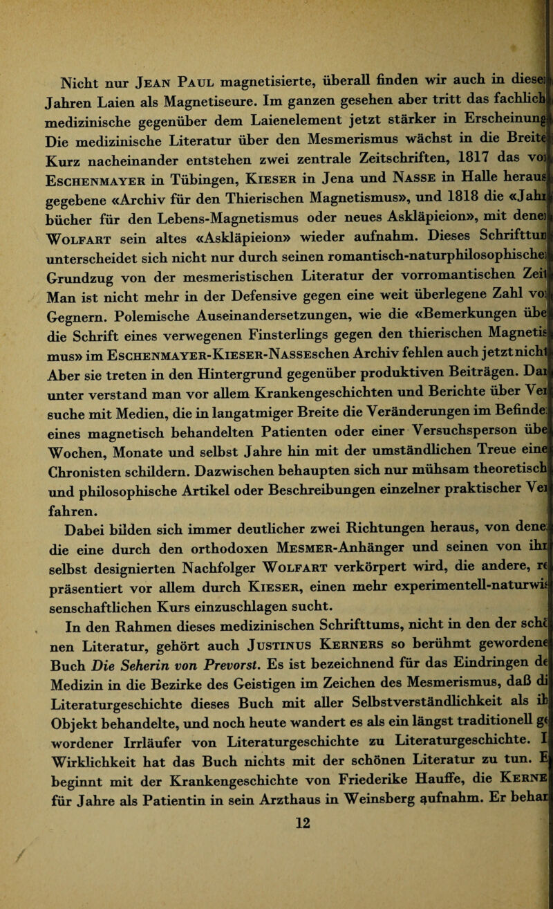 Nicht nur Jean Paul magnetisierte, überall finden wir auch in diese]: Jahren Laien als Magnetiseure. Im ganzen gesehen aber tritt das fachlich medizinische gegenüber dem Laienelement jetzt stärker in Erscheinung! Die medizinische Literatur über den Mesmerismus wächst in die Breite Kurz nacheinander entstehen zwei zentrale Zeitschriften, 1817 das voi> Eschenmayer in Tübingen, Kieser in Jena und Nasse in Halle heraus gegebene «Archiv für den Thierischen Magnetismus», und 1818 die «Jahi bücher für den Lebens-Magnetismus oder neues Askläpieion», mit dene] Wolfart sein altes «Askläpieion» wieder aufnahm. Dieses SchrifttuE unterscheidet sich nicht nur durch seinen romantisch-naturphilosophische] Grundzug von der mesmeristischen Literatur der vorromantischen Zeit Man ist nicht mehr in der Defensive gegen eine weit überlegene Zahl voi Gegnern. Polemische Auseinandersetzungen, wie die «Bemerkungen übe! die Schrift eines verwegenen Finsterlings gegen den thierischen Magnetis! mus» im Eschenmayer-KiESER-NASSEschen Archiv fehlen auch jetzt nichl Aber sie treten in den Hintergrund gegenüber produktiven Beiträgen. Dai unter verstand man vor allem Krankengeschichten und Berichte über Vei suche mit Medien, die in langatmiger Breite die Veränderungen im Befinde: eines magnetisch behandelten Patienten oder einer Versuchsperson übe Wochen, Monate und selbst Jahre hin mit der umständlichen Treue eine Chronisten schildern. Dazwischen behaupten sich nur mühsam theoretisch und philosophische Artikel oder Beschreibungen einzelner praktischer Vei fahren. Dabei bilden sich immer deutlicher zwei Richtungen heraus, von dene: die eine durch den orthodoxen Mesmer-Anhänger und seinen von ihr selbst designierten Nachfolger Wolfart verkörpert wird, die andere, rt präsentiert vor allem durch Kieser, einen mehr experimentell-naturwü senschaftlichen Kurs einzuschlagen sucht. In den Rahmen dieses medizinischen Schrifttums, nicht in den der sehe nen Literatur, gehört auch Justinus Kerners so berühmt gewordene Buch Die Seherin von Prevorst. Es ist bezeichnend für das Eindringen de Medizin in die Bezirke des Geistigen im Zeichen des Mesmerismus, daß di Literaturgeschichte dieses Buch mit aller Selbstverständhehkeit als ih Objekt behandelte, und noch heute wandert es als ein längst traditionell g( wordener Irrläufer von Literaturgeschichte zu Literaturgeschichte. I Wirklichkeit hat das Buch nichts mit der schönen Literatur zu tun. E beginnt mit der Krankengeschichte von Friederike Häufle, die Kerne für Jahre als Patientin in sein Arzthaus in Weinsberg ^ufnahm. Er behar