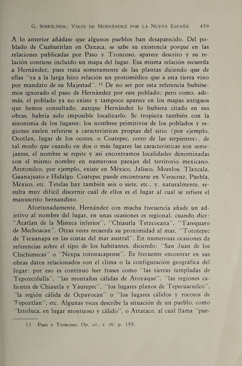 A lo anterior añádase que algunos pueblos han desaparecido. Del po¬ blado de Cuahutitlan en Oaxaca, se sabe su existencia porque en las relaciones publicadas por Paso y Troncoso, aparece descrito y su re¬ lación contiene incluido un mapa del lugar. Esa misma relación recuerda a Hernández, pues trata someramente de las plantas diciendo que de ellas “y^ a la larga hizo relación un protomédico que a esta tierra vino por mandato de su Majestad”. 11 De no ser por esta referencia hubiése¬ mos ignorado el paso de Hernández por este poblado; pero como, ade¬ más, el poblado ya no existe y tampoco aparece en los mapas antiguos que hemos consultado, aunque Hernández lo hubiera citado en sus obras, habría sido imposible localizarlo. Se tropieza también con la sinonimia de los lugares; los nombres primitivos de los poblados y re¬ giones suelen referirse a características propias del sitio (por ejemplo, Ocotlan, lugar de los ocotes, o Coatepec, cerro de las serpientes), de tal modo que cuando en dos o más lugares las características son seme¬ jantes, el nombre se repite y así encontramos localidades denominadas con el mismo nombre en numerosos parajes del territorio mexicano. Atotonilco, por ejemplo, existe en México, Jalisco, Morelos, Tlaxcala, Guanajuato e Hidalgo. Coatepec puede encontrarse en Veracruz, Puebla, México, etc. Tételas hay también seis o siete, etc., y, naturalmente, re¬ sulta muy difícil discernir cuál de ellos es el lugar al cual se refiere el manuscrito hernandino. Afortunadamente, Hernández con mucha frecuencia añade un ad¬ jetivo al nombre del lugar, en unas ocasiones es regional, cuando dice; “Acatlan de la Misteca inferior”, “Chiautla Tetzcocana”, “Tarequaro de Mechoacan”. Otras veces recuerda su proximidad al mar, “Tototepec de Tecuanapa en las costas del mar austral”. En numerosas ocasiones da referencias sobre el tipo de los habitantes, diciendo: “San Juan de los Chichimecas” o “Nexpa totonacapense”. Es frecuente encontrar en sus obras datos relacionados con el clima o la configuración geográfica del lugar: por eso es continuo leer frases como “las tierras templadas de Tepozcolulla”, “las montañas cálidas de Atoyaque”, “las regiones ca¬ lientes de Chiautla y Yautepec”, “los lugares planos de Tepecuacuilco”, “la región cálida de Ocpayocan” o “los lugares cálidos y rocosos de Tepoztlan”, etc. Algunas veces describe la situación de un pueblo, como “Iztoluca, en lugar montuoso y cálido”, o Attataco, al cual llama “pue- 11 Paso y Troncoso, Op. cit., t. IV, p. 135.