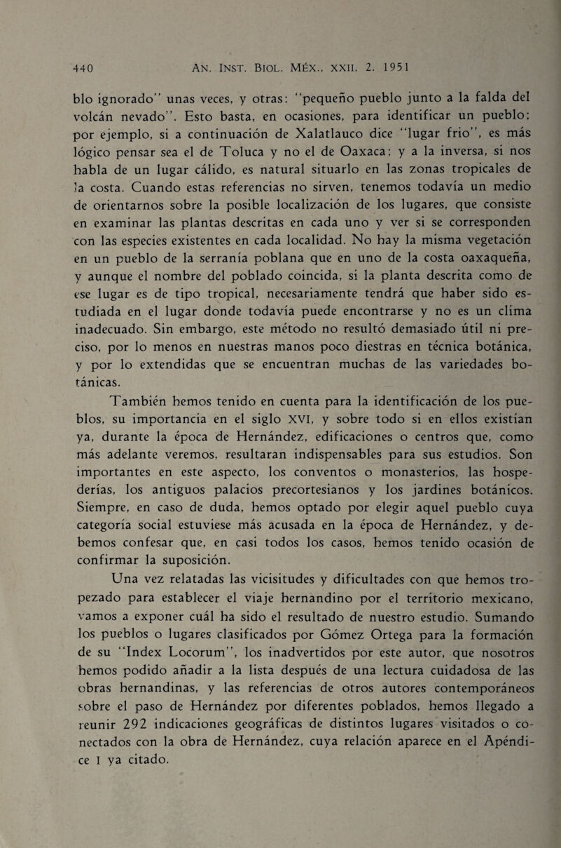 blo ignorado” unas veces, y otras: “pequeño pueblo junto a la falda del volcán nevado”. Esto basta, en ocasiones, para identificar un pueblo; por ejemplo, si a continuación de Xalatlauco dice “lugar frió”, es más lógico pensar sea el de Toluca y no el de Oaxaca; y a la inversa, si nos habla de un lugar cálido, es natural situarlo en las zonas tropicales de la costa. Cuando estas referencias no sirven, tenemos todavía un medio de orientarnos sobre la posible localización de los lugares, que consiste en examinar las plantas descritas en cada uno y ver si se corresponden con las especies existentes en cada localidad. No hay la misma vegetación en un pueblo de la serranía poblana que en uno de la costa oaxaqueña, y aunque el nombre del poblado coincida, si la planta descrita como de ese lugar es de tipo tropical, necesariamente tendrá que haber sido es¬ tudiada en el lugar donde todavía puede encontrarse y no es un clima inadecuado. Sin embargo, este método no resultó demasiado útil ni pre¬ ciso, por lo menos en nuestras manos poco diestras en técnica botánica, y por lo extendidas que se encuentran muchas de las variedades bo¬ tánicas. También hemos tenido en cuenta para la identificación de los pue¬ blos, su importancia en el siglo XVI, y sobre todo si en ellos existían ya, durante la época de Hernández, edificaciones o centros que, como más adelante veremos, resultaran indispensables para sus estudios. Son importantes en este aspecto, los conventos o monasterios, las hospe¬ derías, los antiguos palacios precortesianos y los jardines botánicos. Siempre, en caso de duda, hemos optado por elegir aquel pueblo cuya categoría social estuviese más acusada en la época de Hernández, y de¬ bemos confesar que, en casi todos los casos, hemos tenido ocasión de confirmar la suposición. Una vez relatadas las vicisitudes y dificultades con que hemos tro¬ pezado para establecer el viaje hernandino por el territorio mexicano, vamos a exponer cuál ha sido el resultado de nuestro estudio. Sumando los pueblos o lugares clasificados por Gómez Ortega para la formación de su “Index Locorum”, los inadvertidos por este autor, que nosotros hemos podido añadir a la lista después de una lectura cuidadosa de las obras hernandinas, y las referencias de otros autores contemporáneos sobre el paso de Hernández por diferentes poblados, hemos llegado a reunir 292 indicaciones geográficas de distintos lugares visitados o co¬ nectados con la obra de Hernández, cuya relación aparece en el Apéndi¬ ce I ya citado.