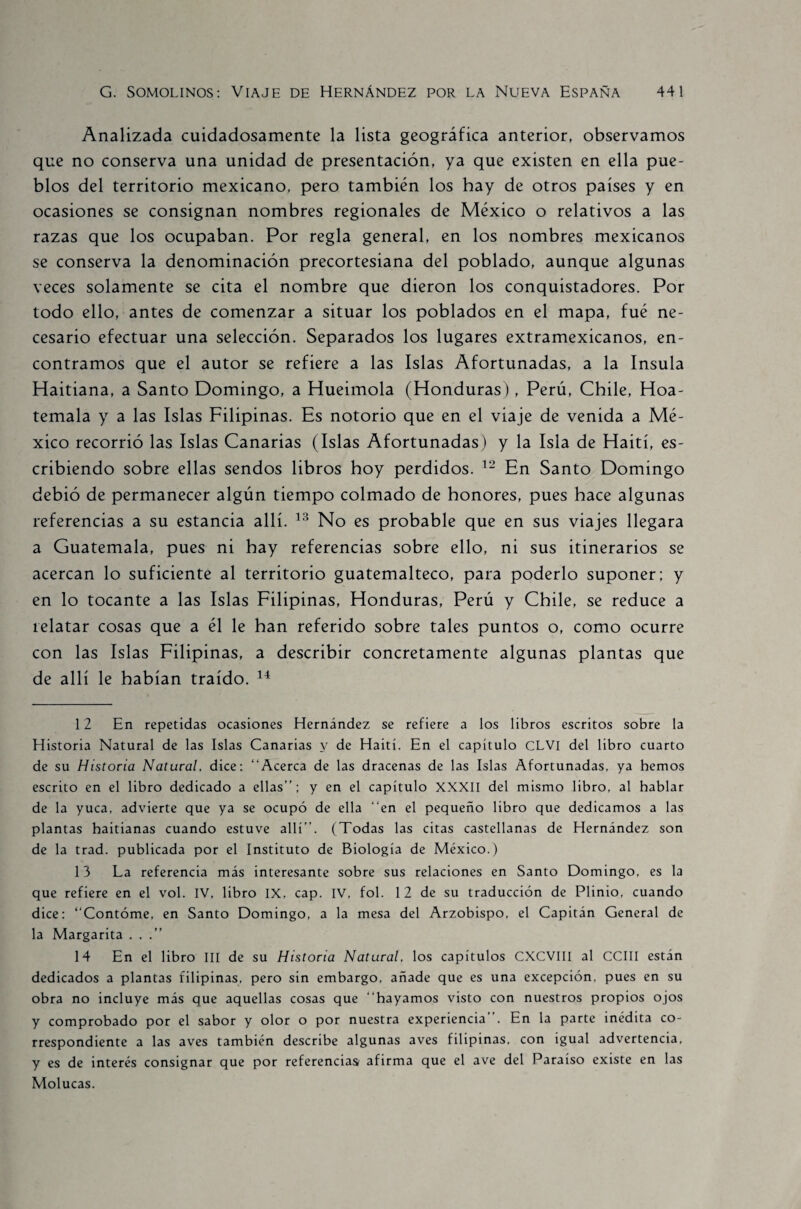 Analizada cuidadosamente la lista geográfica anterior, observamos que no conserva una unidad de presentación, ya que existen en ella pue¬ blos del territorio mexicano, pero también los hay de otros países y en ocasiones se consignan nombres regionales de México o relativos a las razas que los ocupaban. Por regla general, en los nombres mexicanos se conserva la denominación precortesiana del poblado, aunque algunas veces solamente se cita el nombre que dieron los conquistadores. Por todo ello, antes de comenzar a situar los poblados en el mapa, fué ne¬ cesario efectuar una selección. Separados los lugares extramexicanos, en¬ contramos que el autor se refiere a las Islas Afortunadas, a la Insula Haitiana, a Santo Domingo, a Hueimola (Honduras), Perú, Chile, Hoa- temala y a las Islas Filipinas. Es notorio que en el viaje de venida a Mé¬ xico recorrió las Islas Canarias (Islas Afortunadas) y la Isla de Haití, es¬ cribiendo sobre ellas sendos libros hoy perdidos. 12 En Santo Domingo debió de permanecer algún tiempo colmado de honores, pues hace algunas referencias a su estancia allí. 13 No es probable que en sus viajes llegara a Guatemala, pues ni hay referencias sobre ello, ni sus itinerarios se acercan lo suficiente al territorio guatemalteco, para poderlo suponer; y en lo tocante a las Islas Filipinas, Honduras, Perú y Chile, se reduce a relatar cosas que a él le han referido sobre tales puntos o, como ocurre con las Islas Filipinas, a describir concretamente algunas plantas que de allí le habían traído. 14 12 En repetidas ocasiones Hernández se refiere a los libros escritos sobre la Historia Natural de las Islas Canarias y de Haití. En el capítulo CLVI del libro cuarto de su Historia Natural, dice: “Acerca de las dracenas de las Islas Afortunadas, ya hemos escrito en el libro dedicado a ellas; y en el capítulo XXXII del mismo libro, al hablar de la yuca, advierte que ya se ocupó de ella “en el pequeño libro que dedicamos a las plantas haitianas cuando estuve allí. (Todas las citas castellanas de Hernández son de la trad. publicada por el Instituto de Biología de México.) 13 La referencia más interesante sobre sus relaciones en Santo Domingo, es la que refiere en el vol. IV, libro IX, cap. IV, fol. 1 2 de su traducción de Plinio, cuando dice: “Contóme, en Santo Domingo, a la mesa del Arzobispo, el Capitán General de la Margarita . . . 14 En el libro III de su Historia Natural, los capítulos CXCVIII al CCIII están dedicados a plantas filipinas, pero sin embargo, añade que es una excepción, pues en su obra no incluye más que aquellas cosas que “hayamos visto con nuestros propios ojos y comprobado por el sabor y olor o por nuestra experiencia . En la parte inédita co¬ rrespondiente a las aves también describe algunas aves filipinas, con igual advertencia, y es de interés consignar que por referencias afirma que el ave del Paraíso existe en las Molucas.