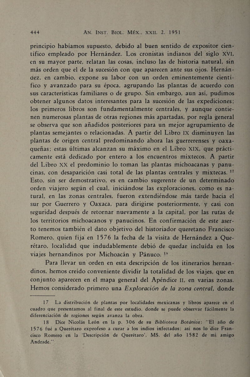 principio habíamos supuesto, debido al buen sentido de expositor cien¬ tífico empleado por Hernández. Los cronistas indianos del siglo XVI, en su mayor parte, relatan las cosas, incluso las de historia natural, sin más orden que el de la sucesión con que aparecen ante sus ojos. Hernán¬ dez, en cambio, expone su labor con un orden eminentemente cientí¬ fico y avanzado para su época, agrupando las plantas de acuerdo con sus características familiares o de grupo. Sin embargo, aun así, pudimos obtener algunos datos interesantes para la sucesión de las expediciones; los primeros libros son fundamentalmente centrales, y aunque contie¬ nen numerosas plantas de otras regiones más apartadas, por regla general se observa que son añadidos posteriores para un mejor agrupamiento de plantas semejantes o relacionadas. A partir del Libro IX disminuyen las plantas de origen central predominando ahora las guerrerenses y oaxa- queñas; estas últimas alcanzan su máximo en el Libro XIX, que prácti¬ camente está dedicado por entero a los encuentros mixtéeos. A partir del Libro XX el predominio lo toman las plantas michoacanas y panu- cinas, con desaparición casi total de las plantas centrales y mixtecas. 17 Esto, sin ser demostrativo, es en cambio sugerente de un determinado orden viajero según el cual, iniciándose las exploraciones, como es na¬ tural, en las zonas centrales, fueron extendiéndose más tarde hacia el sur por Guerrero y Oaxaca, para dirigirse posteriormente, y casi con seguridad después de retornar nuevamente a la capital, por las rutas de los territorios michoacanos y panucinos. En confirmación de este aser¬ to tenemos también el dato objetivo del historiador queretano Francisco Romero, quien fija en 1576 la fecha de la visita de Hernández a Que- rétaro, localidad que indudablemente debió de quedar incluida en los viajes hernandinos por Michoacán y Pánuco. 18 Para llevar un orden en esta descripción de los itinerarios hernan¬ dinos, hemos creído conveniente dividir la totalidad de los viajes, que en conjunto aparecen en el mapa general del Apéndice II, en varias zonas. Hemos considerado primero una Exploración de la zona central, donde 17 La distribución de plantas por localidades mexicanas y libros aparece en el cuadro que presentamos al final de este estudio, donde se puede observar fácilmente la diferenciación de regiones según avanza la obra. 18 Dice Nicolás León en la p. 306 de su Biblioteca Botánica: “El año de 15 76 fue a Querétaro exprofeso a curar a los indios infectados; así nos lo dice Fran¬ cisco Romero en la ‘Descripción de Querétaro’, MS. del año 15 82 de mi amigo Andrade.’’