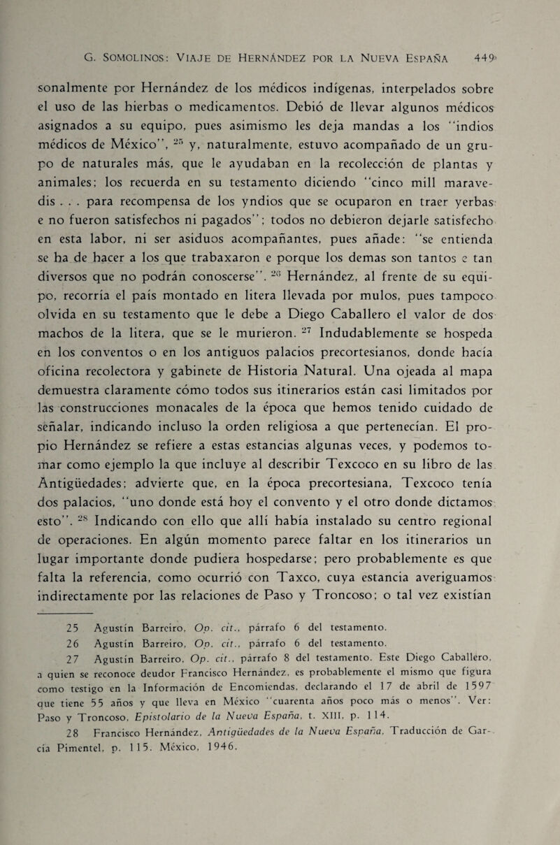 sonalmente por Hernández de los médicos indígenas, interpelados sobre el uso de las hierbas o medicamentos. Debió de llevar algunos médicos asignados a su equipo, pues asimismo les deja mandas a los “indios médicos de México”, 25 y, naturalmente, estuvo acompañado de un gru¬ po de naturales más, que le ayudaban en la recolección de plantas y animales; los recuerda en su testamento diciendo “cinco mili marave¬ dís , . . para recompensa de los yndios que se ocuparon en traer yerbas e no fueron satisfechos ni pagados”; todos no debieron dejarle satisfecho en esta labor, ni ser asiduos acompañantes, pues añade; “se entienda se ha de hacer a los que trabaxaron e porque los demas son tantos e tan diversos que no podrán conoscerse”. 26 Hernández, al frente de su equi¬ po, recorría el país montado en litera llevada por mulos, pues tampoco olvida en su testamento que le debe a Diego Caballero el valor de dos machos de la litera, que se le murieron. 27 Indudablemente se hospeda en los conventos o en los antiguos palacios precortesianos, donde hacía oficina recolectora y gabinete de Historia Natural. Una ojeada al mapa demuestra claramente cómo todos sus itinerarios están casi limitados por las construcciones monacales de la época que hemos tenido cuidado de señalar, indicando incluso la orden religiosa a que pertenecían. El pro¬ pio Hernández se refiere a estas estancias algunas veces, y podemos to¬ mar como ejemplo la que incluye al describir Texcoco en su libro de las Antigüedades; advierte que, en la época precortesiana, Texcoco tenía dos palacios, “uno donde está hoy el convento y el otro donde dictamos esto”. 28 Indicando con ello que allí había instalado su centro regional de operaciones. En algún momento parece faltar en los itinerarios un lugar importante donde pudiera hospedarse; pero probablemente es que falta la referencia, como ocurrió con Taxco, cuya estancia averiguamos indirectamente por las relaciones de Paso y Troncoso; o tal vez existían 25 Agustín Barrciro, Oo. cit., párrafo 6 del testamento. 26 Agustín Barreiro, Oo. cit., párrafo 6 del testamento. 27 Agustín Barreiro, Op. cit., párrafo 8 del testamento. Este Diego Caballero, a quien se reconoce deudor Francisco Hernández, es probablemente el mismo que figura como testigo en la Información de Encomiendas, declarando el 17 de abril de 159 7 que tiene 5 5 años y que lleva en México “cuarenta años poco más o menos”. Ver: Paso y Troncoso, Epistolario de la Nueva España, t. XIII, p. 114. 28 Francisco Hernández, Antigüedades de la Nueva España, Traducción de Gar¬ cía Pimentel, p. 115. México, 1946.