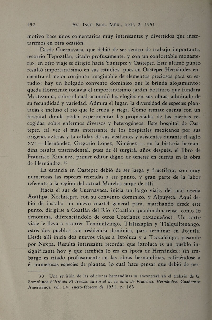 motivo hace unos comentarios muy interesantes y divertidos que inser¬ taremos en otra ocasión. Desde Cuernavaca, que debió de ser centro de trabajo importante, recorrió Tepoztlán, citado profusamente, y con un confortable monaste¬ rio: en otro viaje se dirigió hacia Yautepec y Oastepec. Este último punto resultó importantísimo en sus estudios, pues en Oastepec Hernández en¬ cuentra el mejor conjunto imaginable de elementos preciosos para su es¬ tudio: hay un holgado convento dominico que le brinda alojamiento: queda floreciente todavía el importantísimo jardín botánico que fundara Moctezuma, sobre el cual acumuló los elogios en sus obras, admirado de su fecundidad y variedad. Admira el lugar, la diversidad de especies plan¬ tadas e incluso el río que lo cruza y riega. Como remate cuenta con un hospital donde poder experimentar las propiedades de las hierbas re¬ cogidas, sobre enfermos diversos y heterogéneos. Este hospital de Oas¬ tepec, tal vez el más interesante de los hospitales mexicanos por sus orígenes aztecas y la calidad de sus visitantes y asistentes durante el siglo XVI —Hernández, Gregorio López, Ximénez—, en la historia hernan- dina resulta trascendental, pues de él surgirá, años después, el libro de Francisco Ximénez, primer editor digno de tenerse en cuenta en la obra de Hernández. 30 La estancia en Oastepec debió de ser larga y fructífera: son muy numerosas las especies referidas a ese punto, y gran parte de la labor referente a la región del actual Morelos surge de allí. Hacia el sur de Cuernavaca, inicia un largo viaje, del cual reseña Acatlipa, Xochitepec, con su convento dominico, y Alpuyeca. Aquí de¬ bió de instalar un nuevo cuartel general para, marchando desde este punto, dirigirse a Coatlán del Río (Coatlan quauhnahuacense, como lo denomina, diferenciándolo de otros Coatlanes oaxaqueños). Un corto viaje le lleva a recorrer Temimilzingo, Tlaltizapán y Tlalquiltenango, estos dos pueblos con residencia dominica, para terminar en Jojutla. Desde allí inicia dos nuevos viajes a Iztoluca y a Teocalcingo, pasando por Nexpa. Resulta interesante recordar que Iztoluca es un pueblo in¬ significante hoy y que también lo era en época de Hernández: sin em¬ bargo es citado profusamente en las obras hernandinas, refiriéndose a él numerosas especies de plantas, lo cual hace pensar que debió de per- 30 Una revisión de las ediciones hernandinas se encontrará en el trabajo de G. Somolinos d’Ardois El fracaso editorial de la obra de Francisco Hernández. Cuadernos Americanos, vol. LV, enero-febrero de 1951, p. 163.