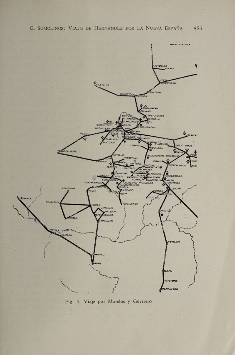 A70T0N»LC0 .HUAXCA iZOYuCAN ¿ILO HUEHUETOCA «TUCA ¿TEPETLAOXTDZ VcHIAUTLA COCO ENAYÜCA /V guadáHJH ázCAPOZALCO/ MEXICO /A :himalhuacan APALAPA TOLUCA HIMILCO ^CHALCO ÍATLAPULCO ALATLACO O.MANALCO TLATENCO TENANGOg •UITZILAC ^HIMALHUACAN CHALCENSI TEPOZTLAN JNALCO v/ACA :hitlan «OCOlTUCO® ACATl YAUTEPEC rVACAPlCTLA JAUTLA [XOCtHlTEPEC r,ra ® TEMOA< ECA ANENECUiLCO /A AMAYUCAN* £Tl ALT I ZAPAN 4lUA m LALQUI TENANGO IOJUTLA ^»IZ TOLUCA ►ZACUALPAN ÍAMILZINGO 'XANTETELCOl 'HUAUQUECHULA TEMIMILCINGi CUACHICHINOLE1 ifUI-TÍAPAN ZOCAN xiayuca TAXCO .ÜfZAWALA teloloapa ‘EOCALCINGO IGUALA LAXMALAC f ^WHUITZUCO EPECoACUlLCO .XTLA IAYANAL AN :atlan TOTOLAPA IMPANCO >APAN y a JA teotihuacan VCOLMAN CHAPULTEPEC HUIXQUILUCAN , HUEJOTZINCO #|TOT jfOCOPETLATUCA lTt1 IXCATEOPAN TLAPA TOTOTtPEC ALATLAHUCO Fig. 5. Viaje por Morelos y Guerrero