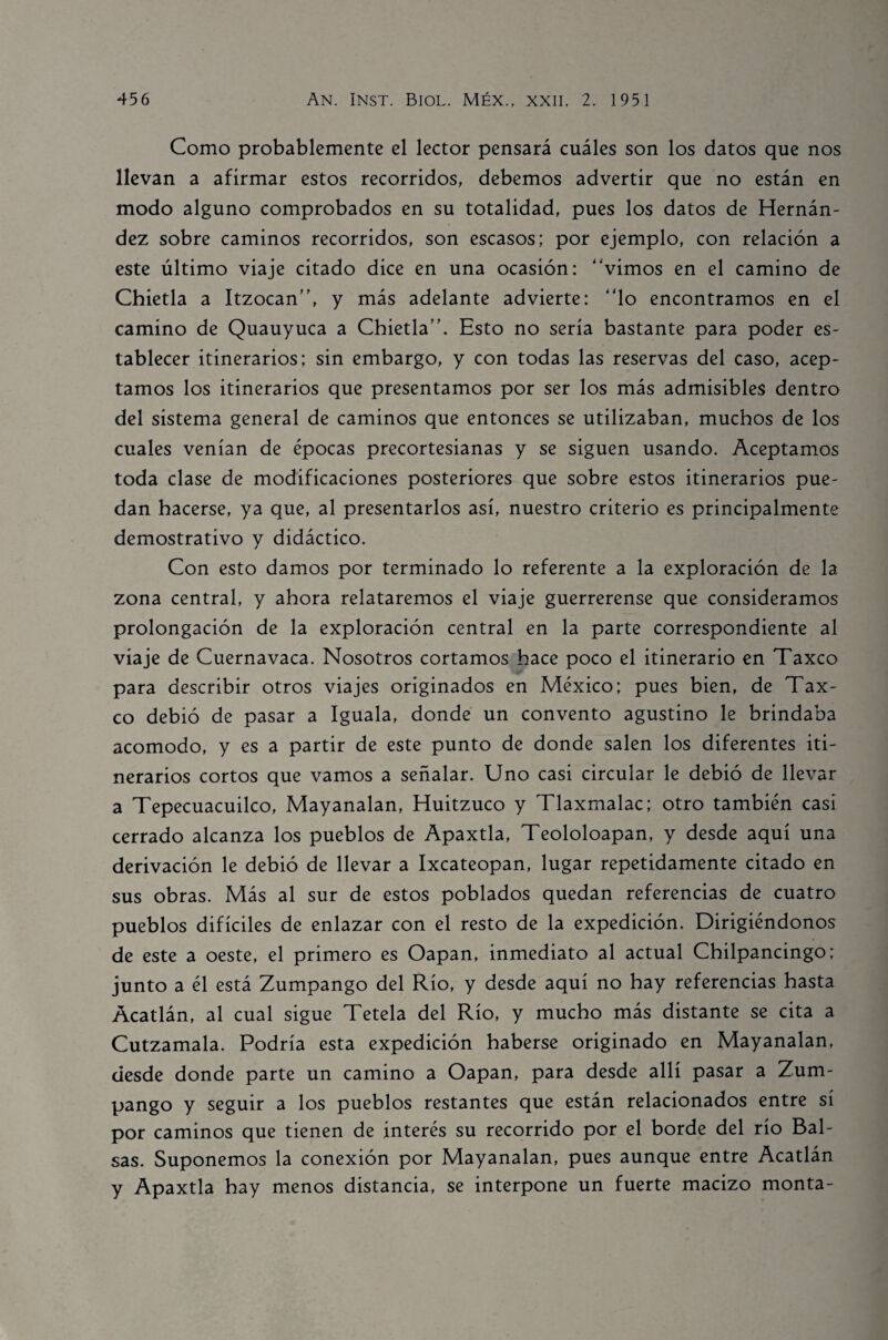 Como probablemente el lector pensará cuáles son los datos que nos llevan a afirmar estos recorridos, debemos advertir que no están en modo alguno comprobados en su totalidad, pues los datos de Hernán¬ dez sobre caminos recorridos, son escasos; por ejemplo, con relación a este último viaje citado dice en una ocasión: “vimos en el camino de Chietla a Itzocan”, y más adelante advierte: “lo encontramos en el camino de Quauyuca a Chietla”. Esto no sería bastante para poder es¬ tablecer itinerarios; sin embargo, y con todas las reservas del caso, acep¬ tamos los itinerarios que presentamos por ser los más admisibles dentro del sistema general de caminos que entonces se utilizaban, muchos de los cuales venían de épocas precortesianas y se siguen usando. Aceptamos toda clase de modificaciones posteriores que sobre estos itinerarios pue¬ dan hacerse, ya que, al presentarlos así, nuestro criterio es principalmente demostrativo y didáctico. Con esto damos por terminado lo referente a la exploración de la zona central, y ahora relataremos el viaje guerrerense que consideramos prolongación de la exploración central en la parte correspondiente al viaje de Cuernavaca. Nosotros cortamos hace poco el itinerario en Taxco para describir otros viajes originados en México; pues bien, de Tax¬ co debió de pasar a Iguala, donde un convento agustino le brindaba acomodo, y es a partir de este punto de donde salen los diferentes iti¬ nerarios cortos que vamos a señalar. Uno casi circular le debió de llevar a Tepecuacuilco, Mayanalan, Huitzuco y Tlaxmalac; otro también casi cerrado alcanza los pueblos de Apaxtla, Teololoapan, y desde aquí una derivación le debió de llevar a Ixcateopan, lugar repetidamente citado en sus obras. Más al sur de estos poblados quedan referencias de cuatro pueblos difíciles de enlazar con el resto de la expedición. Dirigiéndonos de este a oeste, el primero es Oapan, inmediato al actual Chilpancingo; junto a él está Zumpango del Río, y desde aquí no hay referencias hasta Acatlán, al cual sigue Tetela del Río, y mucho más distante se cita a Cutzamala. Podría esta expedición haberse originado en Mayanalan, desde donde parte un camino a Oapan, para desde allí pasar a Zum¬ pango y seguir a los pueblos restantes que están relacionados entre sí por caminos que tienen de interés su recorrido por el borde del río Bal¬ sas. Suponemos la conexión por Mayanalan, pues aunque entre Acatlán y Apaxtla hay menos distancia, se interpone un fuerte macizo monta-