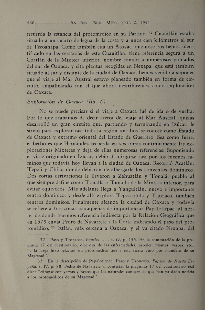 recuerda la estancia del protomédico en su Partido. 32 Cuauitlán estaba situado a un cuarto de legua de la costa y a unos cien kilómetros al sur de Tecoanapa. Como también cita un Atoyac, que nosotros hemos iden¬ tificado en las cercanías de este Cuauitlán, tiene referencia segura a un Coatlán de la Mixteca inferior, nombre común a numerosos poblados del sur de Oaxaca, y cita plantas recogidas en Nexapa, que está también situado al sur y distante de la ciudad de Oaxaca, hemos venido a suponer que el viaje al Mar Austral estuvo planeado también en forma de cir¬ cuito, empalmando con el que ahora describiremos como exploración de Oaxaca. Exploración de Oaxaca (fig. 6). No se puede precisar si el viaje a Oaxaca fué de ida o de vuelta. Por lo que acabamos de decir acerca del viaje al Mar Austral, quizás desarrolló un gran circuito que, partiendo y terminando en Izúcar, le sirvió para explorar casi toda la región que hoy se conoce como Estado de Oaxaca y extremo oriental del Estado de Guerrero. Sea como fuere, el hecho es que Hernández recuerda en sus obras continuamente las ex¬ ploraciones Mixtecas y deja de ellas numerosas referencias. Suponiendo el viaje originado en Izúcar, debió de dirigirse casi por los mismos ca¬ minos que todavía hoy llevan a la ciudad de Oaxaca. Recorrió Acatlán, Tepeji y Chila, donde debieron de albergarle los conventos dominicos. Dos cortas derivaciones le llevaron a Zahuatlán y Tonalá, pueblo al que siempre define como Tonalla o Tunalla de la Mixteca inferior, para evitar equívocos. Más adelante llega a Yanguitlán, nuevo e importante centro dominico, y desde allí explora Teposcolula y Tlaxiaco, también centros dominicos. Finalmente alcanza la ciudad de Oaxaca y todavía se refiere a tres zonas oaxaqueñas de importancia: Papaloticpac, al nor¬ te, de donde tenemos referencia indirecta por la Relación Geográfica que en 1579 envía Pedro de Navarrete a la Corte indicando el paso del pro¬ tomédico, 33 Iztlán, más cercana a Oaxaca, y el ya citado Nexapa, del 3 2 Paso y Troncoso, Papeles .... t. IV. p. 155. En la contestación de la pre¬ gunta 17 del cuestionario, dice que de las enfermedades, árboles, plantas, yerbas, etc., “a la larga hizo relación un protomédico que a esta tierra vino por mandato de su Magestad”. 3 3 En la descripción de Papaloticpac, Paso y Troncoso, Papeles de Nueva Es¬ paña, t. IV, p. 88, Pedro de Navarrete al contestar la pregunta 17 del cuestionario real dice: “cúranse con yervas y rayces que los naturales conocen de que han ya dado noticia a los protomédicos de su Magestad”.