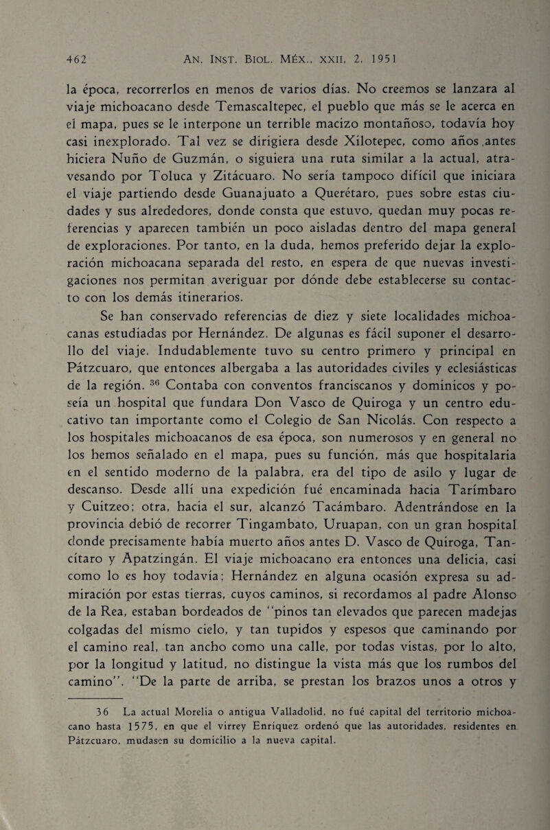 la época, recorrerlos en menos de varios días. No creemos se lanzara al viaje michoacano desde Temascaltepec, el pueblo que más se le acerca en eí mapa, pues se le interpone un terrible macizo montañoso, todavía hoy casi inexplorado. Tal vez se dirigiera desde Xilotepec, como años .antes hiciera Ñuño de Guzmán, o siguiera una ruta similar a la actual, atra¬ vesando por Toluca y Zitácuaro. No sería tampoco difícil que iniciara el viaje partiendo desde Guanajuato a Querétaro, pues sobre estas ciu¬ dades y sus alrededores, donde consta que estuvo, quedan muy pocas re¬ ferencias y aparecen también un poco aisladas dentro del mapa general de exploraciones. Por tanto, en la duda, hemos preferido dejar la explo¬ ración michoacana separada del resto, en espera de que nuevas investi¬ gaciones nos permitan averiguar por dónde debe establecerse su contac¬ to con los demás itinerarios. Se han conservado referencias de diez y siete localidades michoa- canas estudiadas por Hernández. De algunas es fácil suponer el desarro¬ llo del viaje. Indudablemente tuvo su centro primero y principal en Pátzcuaro, que entonces albergaba a las autoridades civiles y eclesiásticas de la región. 36 Contaba con conventos franciscanos y dominicos y po¬ seía un hospital que fundara Don Vasco de Quiroga y un centro edu¬ cativo tan importante como el Colegio de San Nicolás. Con respecto a los hospitales michoacanos de esa época, son numerosos y en general no los hemos señalado en el mapa, pues su función, más que hospitalaria en el sentido moderno de la palabra, era del tipo de asilo y lugar de descanso. Desde allí una expedición fué encaminada hacia Tarímbaro y Cuitzeo; otra, hacia el sur, alcanzó Tacámbaro. Adentrándose en la provincia debió de recorrer Tingambato, Uruapan, con un gran hospital donde precisamente había muerto años antes D. Vasco de Quiroga, Tan- cítaro y Apatzingán. El viaje michoacano era entonces una delicia, casi como lo es hoy todavía; Hernández en alguna ocasión expresa su ad¬ miración por estas tierras, cuyos caminos, si recordamos al padre Alonso de la Rea, estaban bordeados de “pinos tan elevados que parecen madejas colgadas del mismo cielo, y tan tupidos y espesos que caminando por el camino real, tan ancho como una calle, por todas vistas, por lo alto, por la longitud y latitud, no distingue la vista más que los rumbos del camino’'. “De la parte de arriba, se prestan los brazos unos a otros y 3 6 La actual Morelia o antigua Valladolid, no fué capital del territorio michoa¬ cano hasta 15 75, en que el virrey Enríquez ordenó que las autoridades, residentes en Pátzcuaro, mudasen su domicilio a la nueva capital.