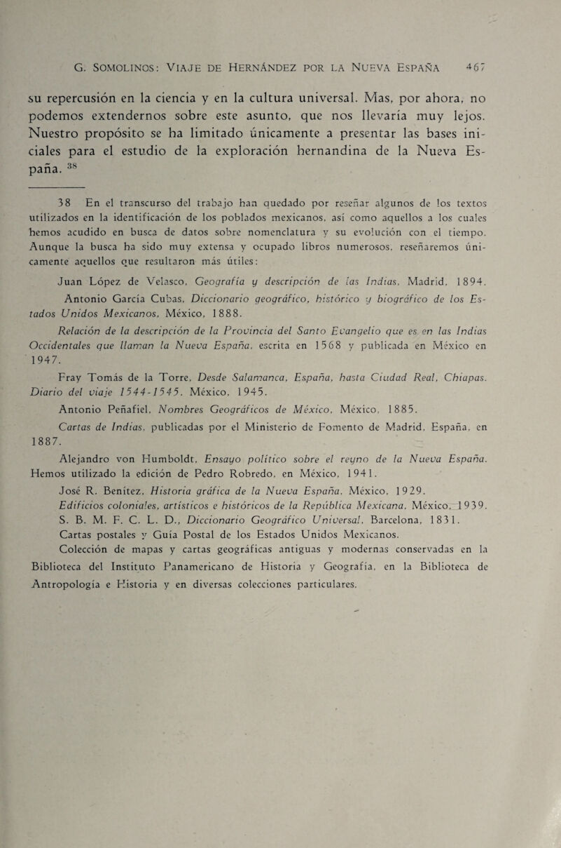 su repercusión en la ciencia y en la cultura universal. Mas, por ahora, no podemos extendernos sobre este asunto, que nos llevaría muy lejos. Nuestro propósito se ha limitado únicamente a presentar las bases ini¬ ciales para el estudio de la exploración hernandina de la Nueva Es¬ paña. 38 3 8 En el transcurso del trabajo han quedado por reseñar algunos de los textos utilizados en la identificación de los poblados mexicanos, así como aquellos a los cuales hemos acudido en busca de datos sobre nomenclatura y su evolución con el tiempo. Aunque la busca ha sido muy extensa y ocupado libros numerosos, reseñaremos úni¬ camente aquellos que resultaron más útiles: Juan López de Velasco, Geografía y descripción de tas Indias, Madrid, 1894. Antonio García Cubas, Diccionario geográfico, histórico y biográfico de los Es¬ tados Unidos Mexicanos, México, 1888. Relación de la descripción de la Provincia del Santo Evangelio qve es en las Indias Occidentales que llaman la Nueva España, escrita en 1 568 y publicada en México en 1947. Fray Tomás de la Torre, Desde Salamanca, España, hasta Ciudad Real, Chiapas. Diario del viaje 1544-1545. México, 1945. Antonio Peñafiel, Nombres Geográficos de México, México, 1 885. Cartas de Indias, publicadas por el Ministerio de Fomento de Madrid, España, en 1887. Alejandro von Humboldt, Ensayo político sobre el reyno de la Nueva España. Hemos utilizado la edición de Pedro Robredo, en México, 1941. José R. Benítez, Historia gráfica de la Nueva España. México, 19 29. Edificios coloniales, artísticos e históricos de la Repiiblica Mexicana, México, 1939. S. B. M. F. C. L. D., Diccionario Geográfico Universal, Barcelona, 1831. Cartas postales y Guía Postal de los Estados Unidos Mexicanos. Colección de mapas y cartas geográficas antiguas y modernas conservadas en la Biblioteca del Instituto Panamericano de Historia y Geografía, en la Biblioteca de Antropología e Historia y en diversas colecciones particulares.