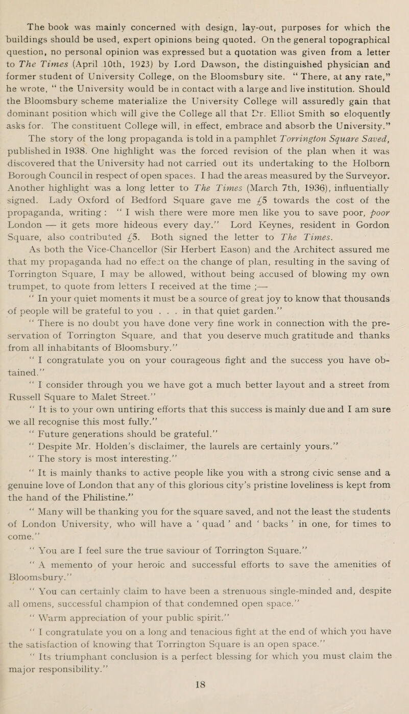 The book was mainly concerned with design, lay-out, purposes for which the buildings should be used, expert opinions being quoted. On the general topographical question, no personal opinion was expressed but a quotation was given from a letter to The Times (April 10th, 1923) by Lord Dawson, the distinguished physician and former student of University College, on the Bloomsbury site. “ There, at any rate,” he wrote, “ the University would be in contact with a large and live institution. Should the Bloomsbury scheme materialize the University College will assuredly gain that dominant position which will give the College all that Dr. Elliot Smith so eloquently asks for. The constituent College will, in effect, embrace and absorb the University.” The story of the long propaganda is told in a pamphlet Torrington Square Saved, published in 1938. One highlight was the forced revision of the plan when it was discovered that the University had not carried out its undertaking to the Holbom Borough Council in respect of open space.3. I had the areas measured by the Surveyor. Another highlight was a long letter to The Times (March 7th, 1936), influentially signed. Lady Oxford of Bedford Square gave me £S towards the cost of the propaganda, writing : “I wish there were more men like you to save poor, poor London — it gets more hideous every day.” Lord Keynes, resident in Gordon Square, also contributed £5. Both signed the letter to The Times. As both the Vice-Chancellor (Sir Herbert Eason) and the Architect assured me that my propaganda had no effect on the change of plan, resulting in the saving of Torrington Square, I may be allowed, without being accused of blowing my own trumpet, to quote from letters I received at the time ;—■ ” In your quiet moments it must be a source of great joy to know that thousands of people will be grateful to you ... in that quiet garden.” ” There is no doubt you have done very fine work in connection with the pre¬ servation of Torrington Square, and that you deserve much gratitude and thanks from all inhabitants of Bloomsbury.” ” I congratulate you on your courageous fight and the success you have ob¬ tained.” ” I consider through you we have got a much better layout and a street from Russell Square to Malet Street.” ” It is to your own untiring efforts that this success is mainly due and I am sure we all recognise this most fully.” ” Future generations should be grateful.” ” Despite Mr. Holden’s disclaimer, the laurels are certainly yours.” ‘‘The story is most interesting.” ‘‘ It is mainly thanks to active people like you with a strong civic sense and a genuine love of London that any of this glorious city’s pristine loveliness is kept from the hand of the Philistine.” ‘‘ Many will be thanking you for the square saved, and not the least the students of London University, who will have a ‘ quad ’ and ‘ backs ’ in one, for times to come.” ‘‘ You are I feel sure the true saviour of Torrington Square.” ‘‘ A memento of your heroic and successful efforts to save the amenities of Bloomsbury.” ‘‘ You can certainly claim to have been a strenuous single-minded and, despite all omens, successful champion of that condemned open space.” ‘‘ Warm appreciation of your public spirit.” ‘‘ I congratulate you on a long and tenacious fight at the end of which you have the satisfaction of knowing that Torrington Square is an open space.” ‘‘ Its triumphant conclusion is a perfect blessing for which you must claim the major responsibility.”