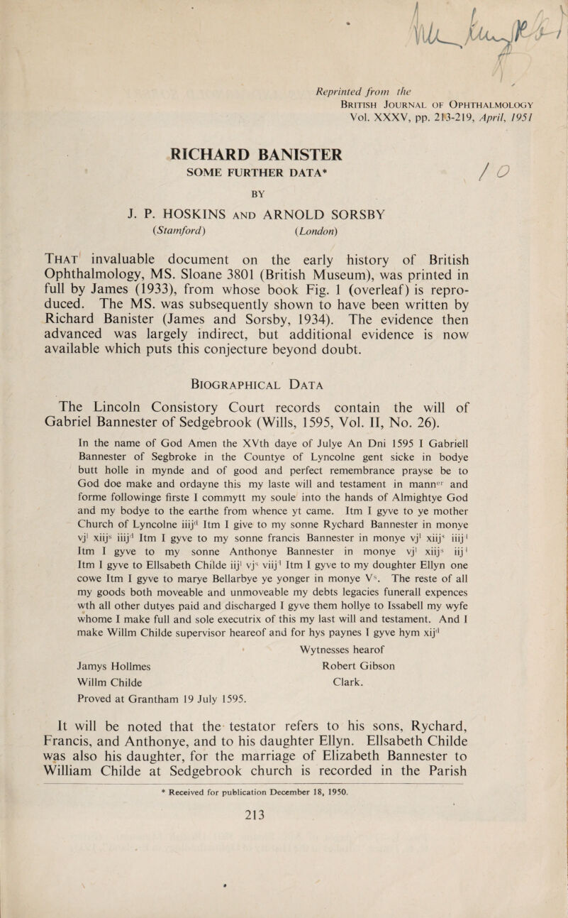 ¥\ ✓ Reprinted from the British Journal of Ophthalmology Vol. XXXV, pp. 213-219, April, 1951 RICHARD BANISTER SOME FURTHER DATA* / Q BY J. P. HOSKINS AND ARNOLD SORSBY (Stamford) (London) That invaluable document on the early history of British Ophthalmology, MS. Sloane 3801 (British Museum), was printed in full by James (1933), from whose book Fig. 1 (overleaf ) is repro¬ duced. The MS. was subsequently shown to have been written by Richard Banister (James and Sorsby, 1934). The evidence then advanced was largely indirect, but additional evidence is now available which puts this conjecture beyond doubt. / . Biographical Data The Lincoln Consistory Court records contain the will of Gabriel Bannester of Sedgebrook (Wills, 1595, Yol. II, No. 26). In the name of God Amen the XVth daye of Julye An Dni 1595 I Gabrieli Bannester of Segbroke in the Countye of Lyncolne gent sicke in bodye butt holle in mynde and of good and perfect remembrance prayse be to God doe make and ordayne this my laste will and testament in manner and forme followinge firste I commytt my soule into the hands of Almightye God and my bodye to the earthe from whence yt came. Itm I gyve to ye mother Church of Lyncolne iiijcl Itm I give to my sonne Rychard Bannester in monye vj1 xiijs iiijd Itm I gyve to my sonne francis Bannester in monye vj1 xiijs iiij1 Itm I gyve to my sonne Anthonye Bannester in monye vj1 xiijs iij1 Itm I gyve to Elisabeth Childe iij1 vjs viij1 Itm I gyve to my doughter Ellyn one cowe Itm I gyve to marye Bellarbye ye yonger in monye Vs. The reste of all my goods both moveable and unmoveable my debts legacies funerall expences wth all other dutyes paid and discharged I gyve them hollye to Issabell my wyfe whome I make full and sole executrix of this my last will and testament. And I make Willm Childe supervisor heareof and for hys paynes I gyve hym xijl] Wytnesses hearof Jamys Hollmes Robert Gibson Willm Childe Clark. Proved at Grantham 19 July 1595. It will be noted that the testator refers to his sons, Rychard, Francis, and Anthonye, and to his daughter Ellyn. Elisabeth Childe was also his daughter, for the marriage of Elizabeth Bannester to William Childe at Sedgebrook church is recorded in the Parish * Received for publication December 18, 1950.